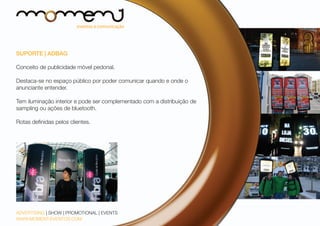 SUPORTE | ADBAG
Conceito de publicidade móvel pedonal.
Destaca-se no espaço público por poder comunicar quando e onde o
anunciante entender.
Tem iluminação interior e pode ser complementado com a distribuição de
sampling ou ações de bluetooth.
Rotas definidas pelos clientes.

ADVERTISING | SHOW | PROMOTIONAL | EVENTS
WWW.MOMENT-EVENTOS.COM

 