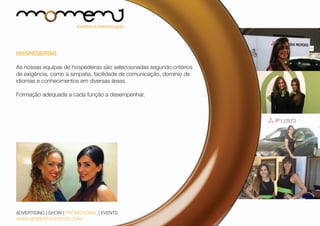 HOSPEDEIRAS
As nossas equipas de hospedeiras são seleccionadas segundo critérios
de exigência, como a simpatia, facilidade de comunicação, domínio de
idiomas e conhecimentos em diversas áreas.
Formação adequada a cada função a desempenhar.

ADVERTISING | SHOW | PROMOTIONAL | EVENTS
WWW.MOMENT-EVENTOS.COM

 