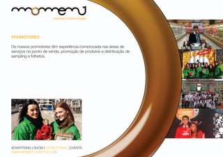 PROMOTORES
Os nossos promotores têm experiência comprovada nas áreas de
serviços no ponto de venda, promoção de produtos e distribuição de
sampling e folhetos.

ADVERTISING | SHOW | PROMOTIONAL | EVENTS
WWW.MOMENT-EVENTOS.COM

 