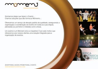 Sonhamos ideias que fazem o Evento…
Criamos soluções que dão forma ao Momento…
Oferecemos um serviço de elevado padrão de qualidade, assegurando a
organização e coordenação do Evento em todas as suas etapas,
planeadas ao pormenor e tratadas como únicas.
Um evento é um Moment único e irrepetível. É por este motivo que
oferecemos aos nossos clientes uma solução integrada para a
organização de eventos.	

ADVERTISING | SHOW | PROMOTIONAL | EVENTS
WWW.MOMENT-EVENTOS.COM

 