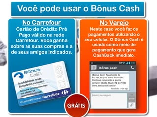 Você pode usar o Bônus Cash
No Carrefour
Cartão de Crédito Pré
Pago válido na rede
Carrefour. Você ganha
sobre as suas compras e a
de seus amigos indicados.

No Varejo
Neste caso você faz os
pagamentos utilizando o
seu celular. O Bônus Cash é
usado como meio de
pagamento que gera
CashBack imediato.

GRÁTIS

 