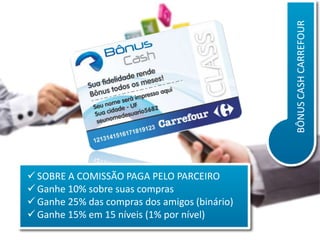 BÔNUS CASH CARREFOUR
 SOBRE A COMISSÃO PAGA PELO PARCEIRO
 Ganhe 10% sobre suas compras
 Ganhe 25% das compras dos amigos (binário)
 Ganhe 15% em 15 níveis (1% por nível)

 