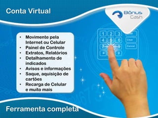 Conta Virtual

• Movimente pela
Internet ou Celular
• Painel de Controle
• Extratos, Relatórios
• Detalhamento de
indicados
• Avisos e informações
• Saque, aquisição de
cartões
• Recarga de Celular
e muito mais

Ferramenta completa

 