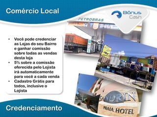 Comércio Local

•

•

•

Você pode credenciar
as Lojas do seu Bairro
e ganhar comissão
sobre todas as vendas
desta loja
5% sobre a comissão
oferecida pelo Lojista
irá automaticamente
para você a cada venda
Cadastro Grátis para
todos, inclusive o
Lojista

Credenciamento

 