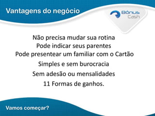 Vantagens do negócio

Não precisa mudar sua rotina
Pode indicar seus parentes
Pode presentear um familiar com o Cartão
Simples e sem burocracia
Sem adesão ou mensalidades
11 Formas de ganhos.
Vamos começar?

 