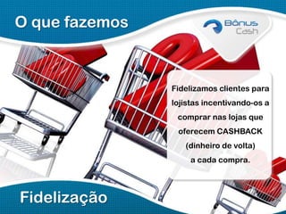 O que fazemos

Fidelizamos clientes para
lojistas incentivando-os a
comprar nas lojas que
oferecem CASHBACK
(dinheiro de volta)
a cada compra.

Fidelização

 