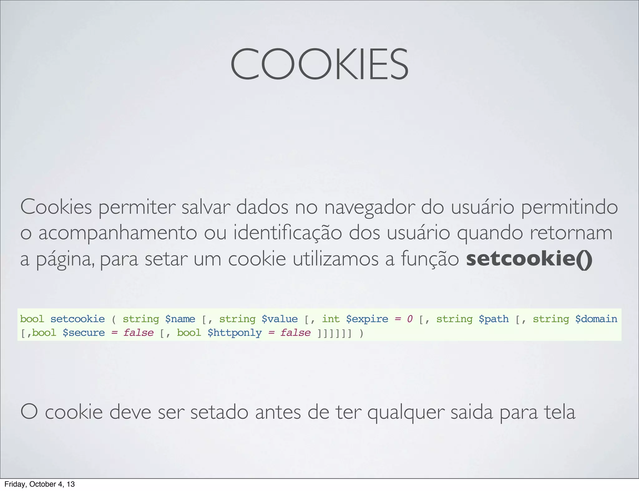 COOKIES
Cookies permiter salvar dados no navegador do usuário permitindo
o acompanhamento ou identiﬁcação dos usuário quando retornam
a página, para setar um cookie utilizamos a função setcookie()
bool setcookie ( string $name [, string $value [, int $expire = 0 [, string $path [, string $domain
[,bool $secure = false [, bool $httponly = false ]]]]]] )

O cookie deve ser setado antes de ter qualquer saida para tela

Friday, October 4, 13

 