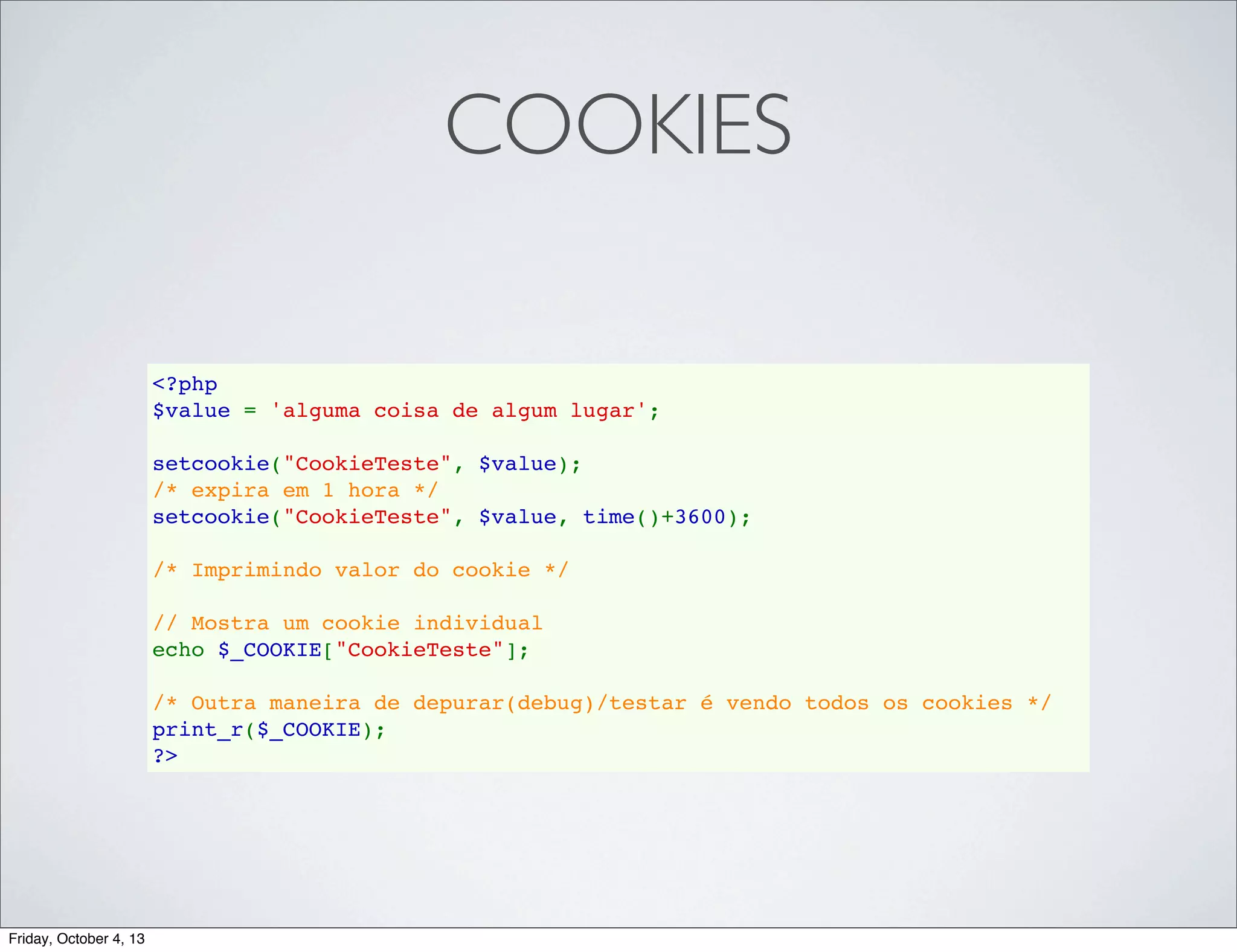 COOKIES
<?php
$value = 'alguma coisa de algum lugar';
setcookie("CookieTeste", $value);
/* expira em 1 hora */
setcookie("CookieTeste", $value, time()+3600);  
/* Imprimindo valor do cookie */
// Mostra um cookie individual
echo $_COOKIE["CookieTeste"];
/* Outra maneira de depurar(debug)/testar é vendo todos os cookies */
print_r($_COOKIE);
?>

Friday, October 4, 13

 