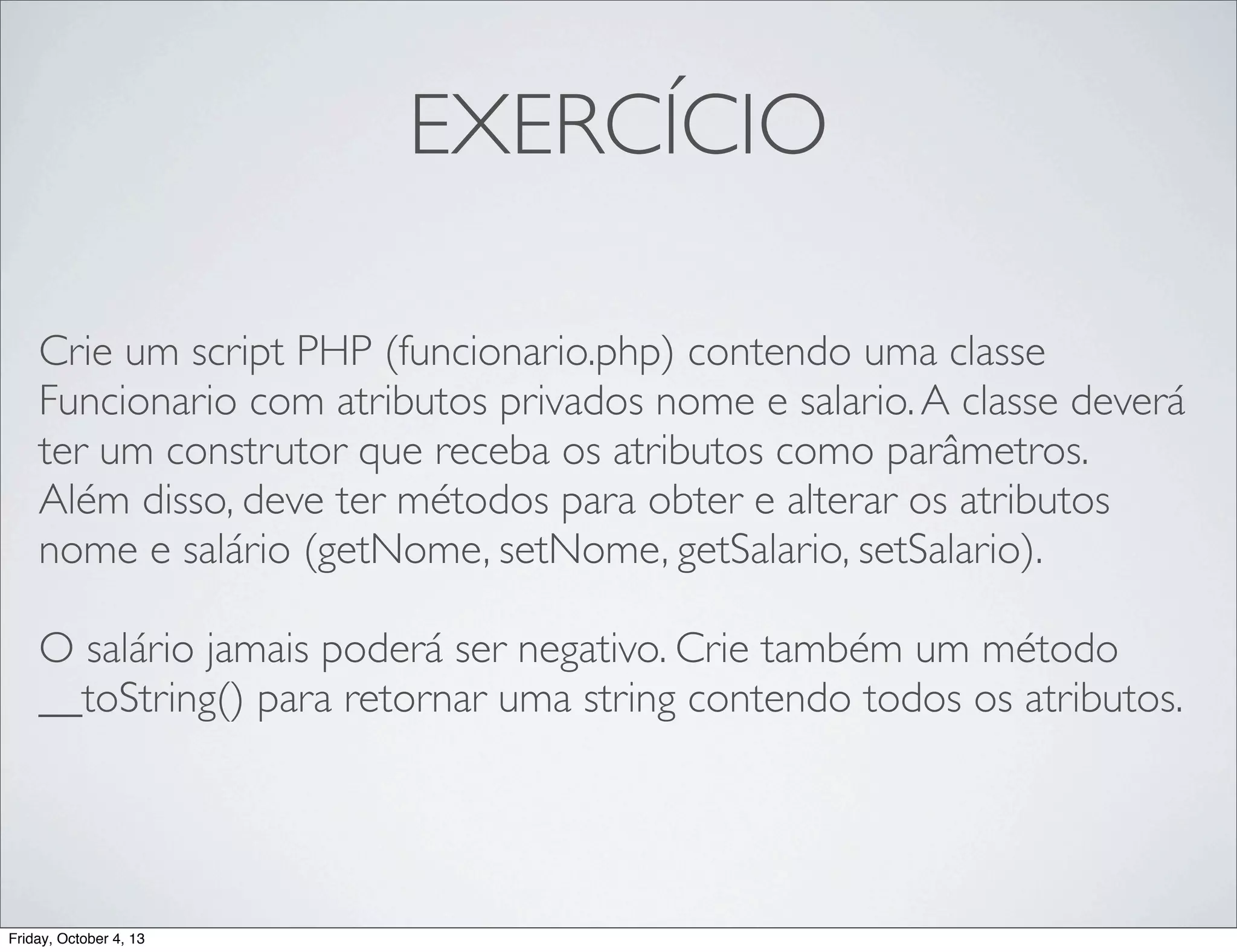 EXERCÍCIO
Crie um script PHP (funcionario.php) contendo uma classe
Funcionario com atributos privados nome e salario. A classe deverá
ter um construtor que receba os atributos como parâmetros.
Além disso, deve ter métodos para obter e alterar os atributos
nome e salário (getNome, setNome, getSalario, setSalario).
O salário jamais poderá ser negativo. Crie também um método
__toString() para retornar uma string contendo todos os atributos.

Friday, October 4, 13

 