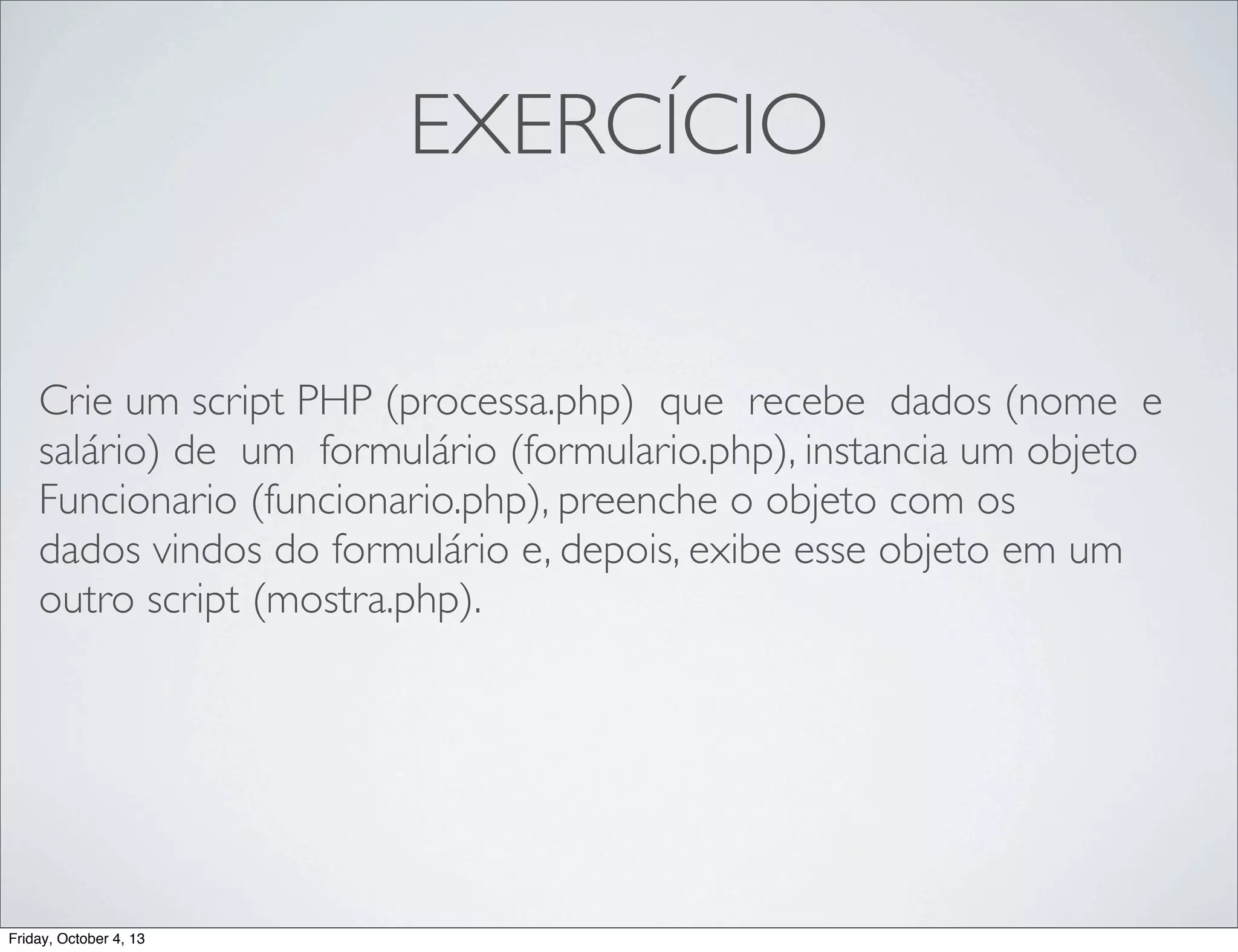 EXERCÍCIO
Crie um script PHP (processa.php) que recebe dados (nome e
salário) de um formulário (formulario.php), instancia um objeto
Funcionario (funcionario.php), preenche o objeto com os
dados vindos do formulário e, depois, exibe esse objeto em um
outro script (mostra.php).

Friday, October 4, 13

 