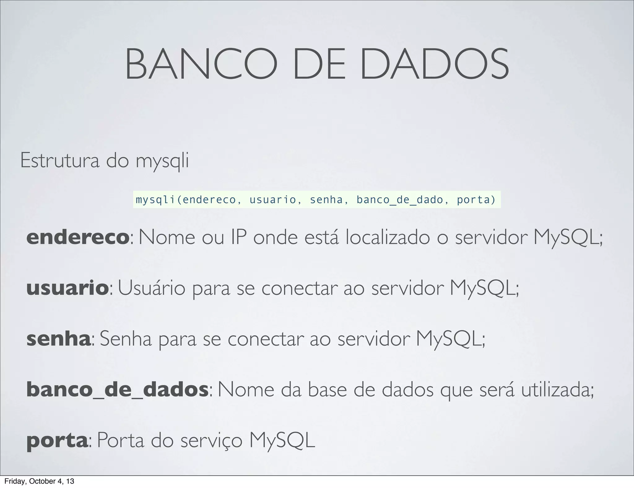 BANCO DE DADOS
Estrutura do mysqli
mysqli(endereco, usuario, senha, banco_de_dado, porta)

endereco: Nome ou IP onde está localizado o servidor MySQL;
usuario: Usuário para se conectar ao servidor MySQL;
senha: Senha para se conectar ao servidor MySQL;
banco_de_dados: Nome da base de dados que será utilizada;
porta: Porta do serviço MySQL
Friday, October 4, 13

 