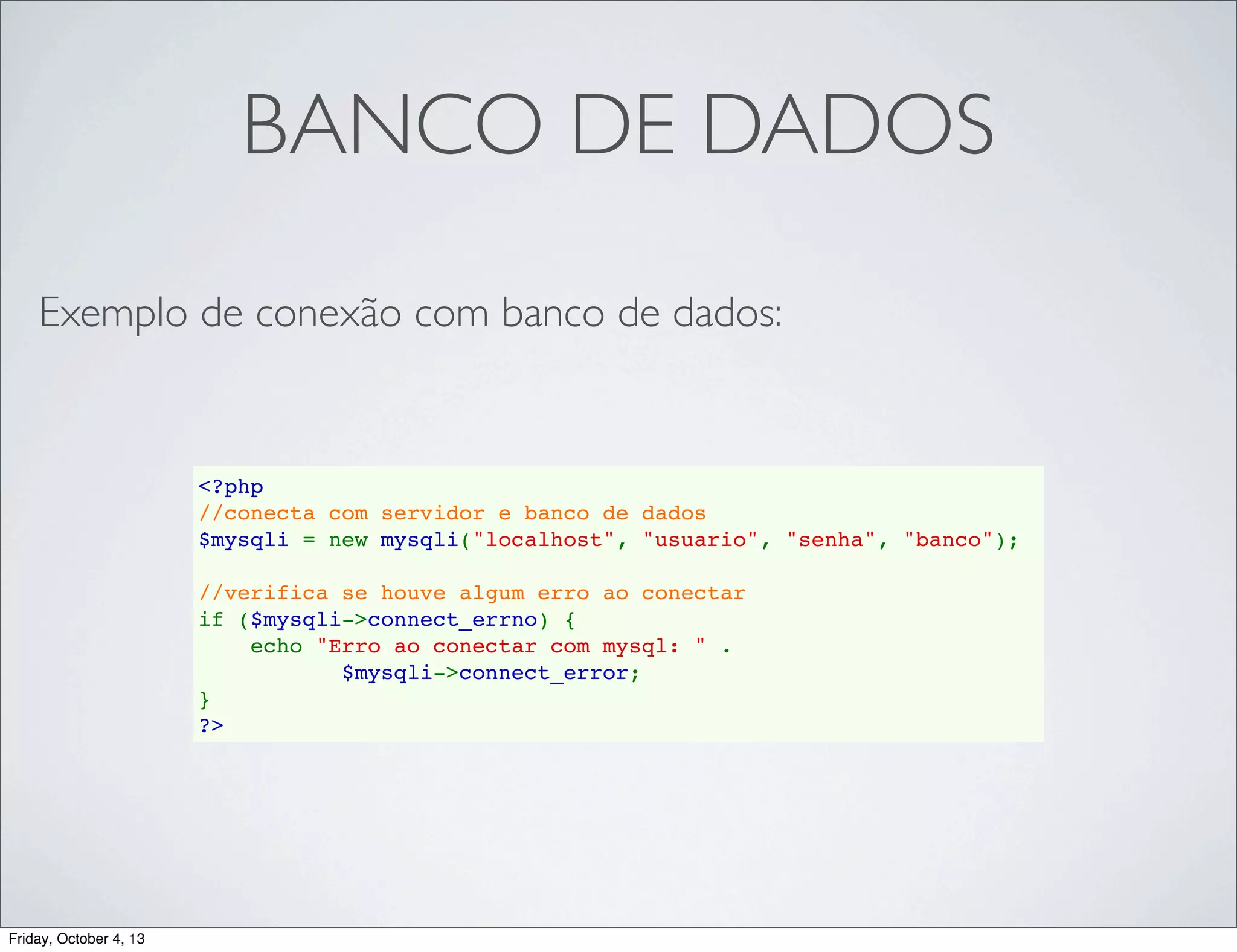 BANCO DE DADOS
Exemplo de conexão com banco de dados:

<?php
//conecta com servidor e banco de dados
$mysqli = new mysqli("localhost", "usuario", "senha", "banco");
//verifica se houve algum erro ao conectar
if ($mysqli->connect_errno) {
    echo "Erro ao conectar com mysql: " . 
$mysqli->connect_error;
}
?>

Friday, October 4, 13

 