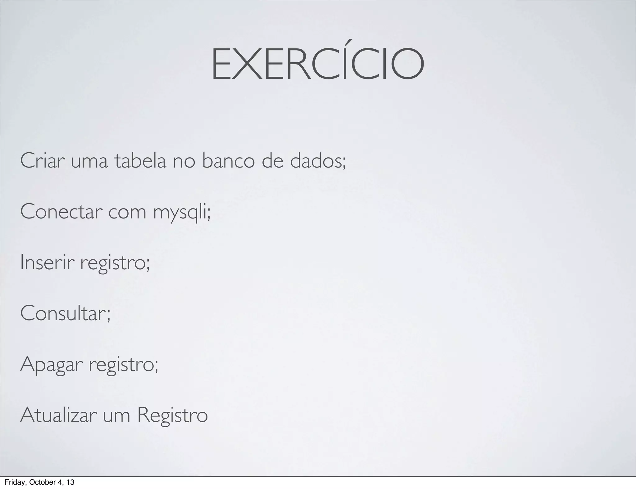 EXERCÍCIO
Criar uma tabela no banco de dados;
Conectar com mysqli;
Inserir registro;
Consultar;
Apagar registro;
Atualizar um Registro
Friday, October 4, 13

 