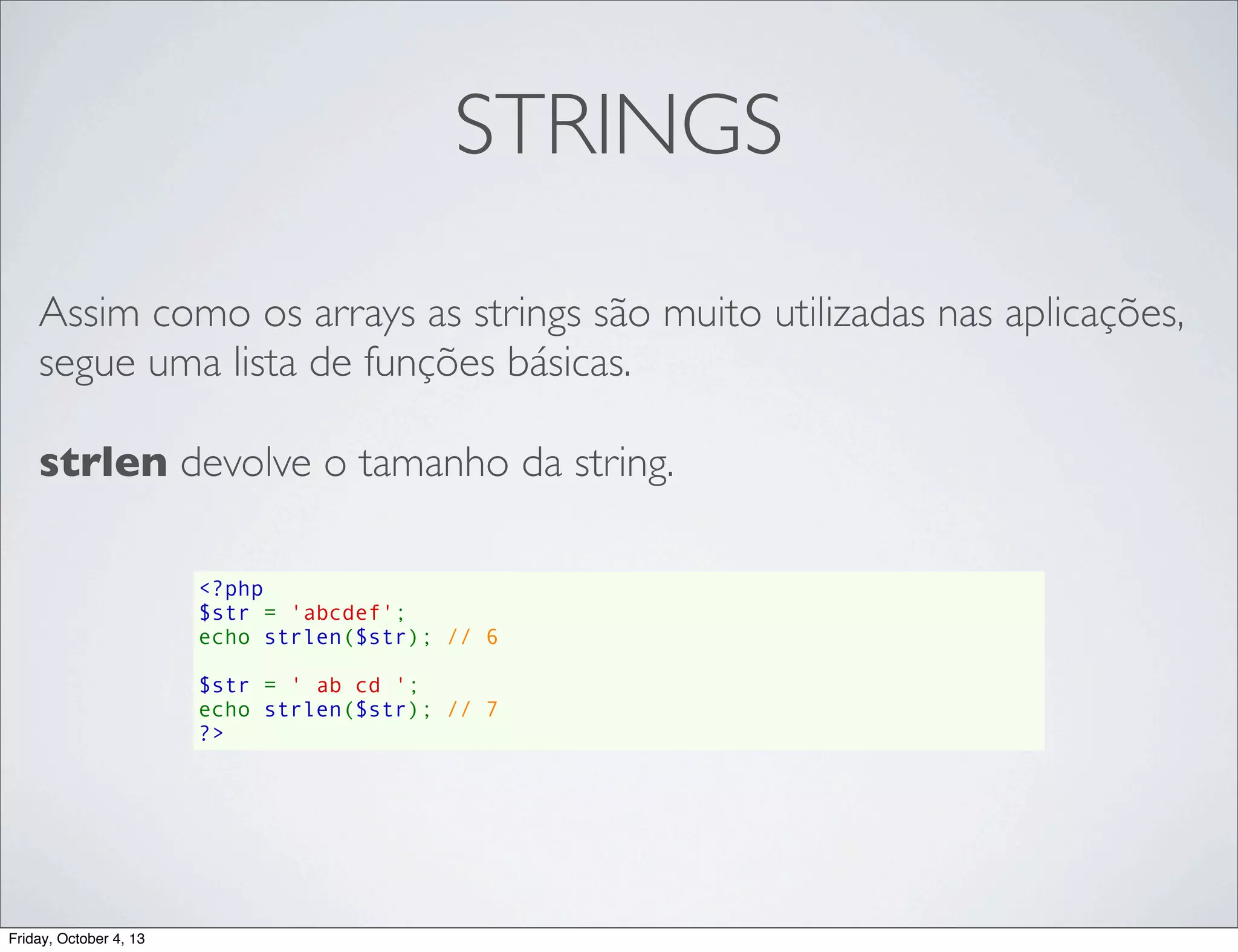 STRINGS
Assim como os arrays as strings são muito utilizadas nas aplicações,
segue uma lista de funções básicas.
strlen devolve o tamanho da string.
<?php
$str = 'abcdef';
echo strlen($str); // 6
$str = ' ab cd ';
echo strlen($str); // 7
?>

Friday, October 4, 13

 