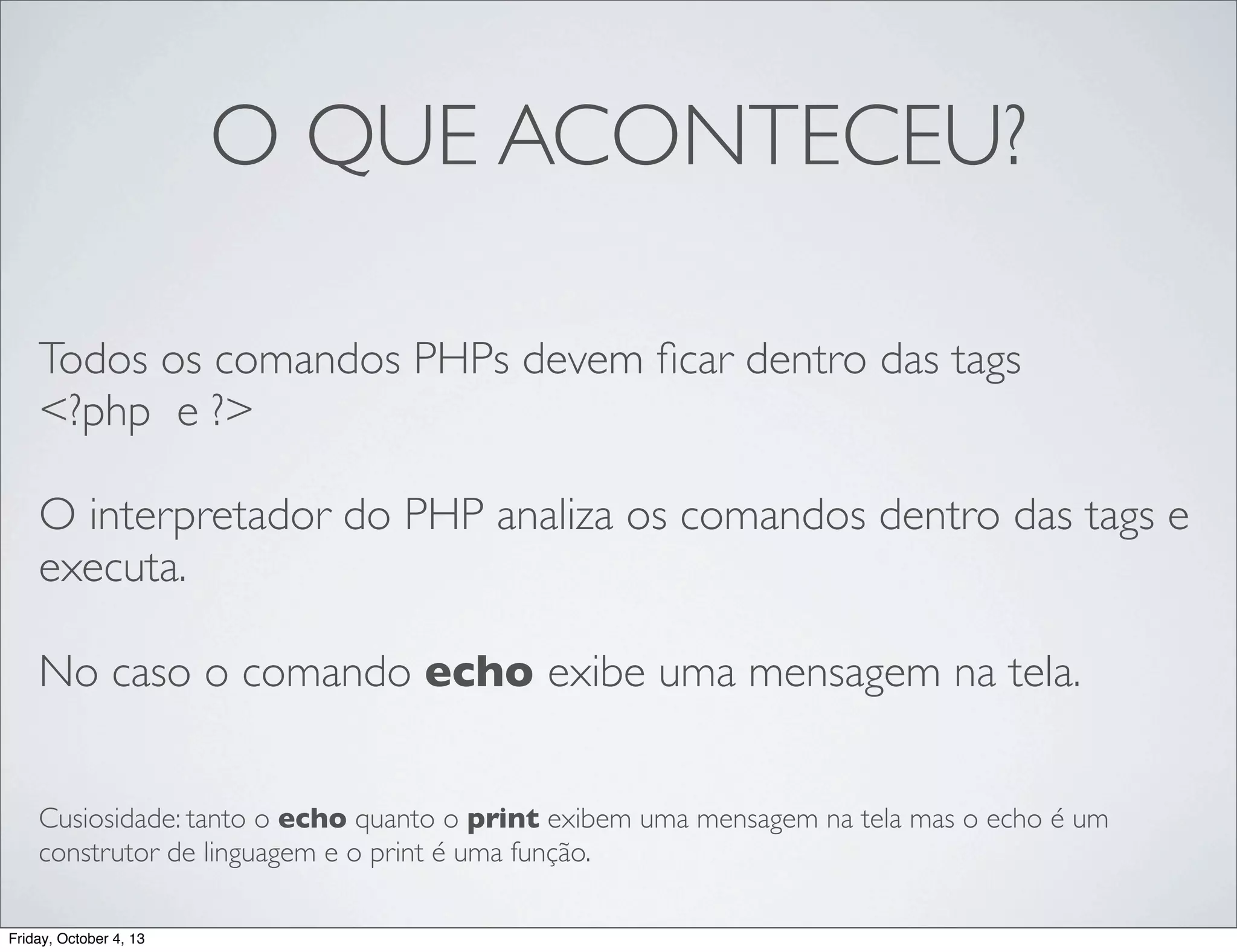O QUE ACONTECEU?
Todos os comandos PHPs devem ﬁcar dentro das tags
<?php e ?>
O interpretador do PHP analiza os comandos dentro das tags e
executa.
No caso o comando echo exibe uma mensagem na tela.
Cusiosidade: tanto o echo quanto o print exibem uma mensagem na tela mas o echo é um
construtor de linguagem e o print é uma função.
Friday, October 4, 13

 