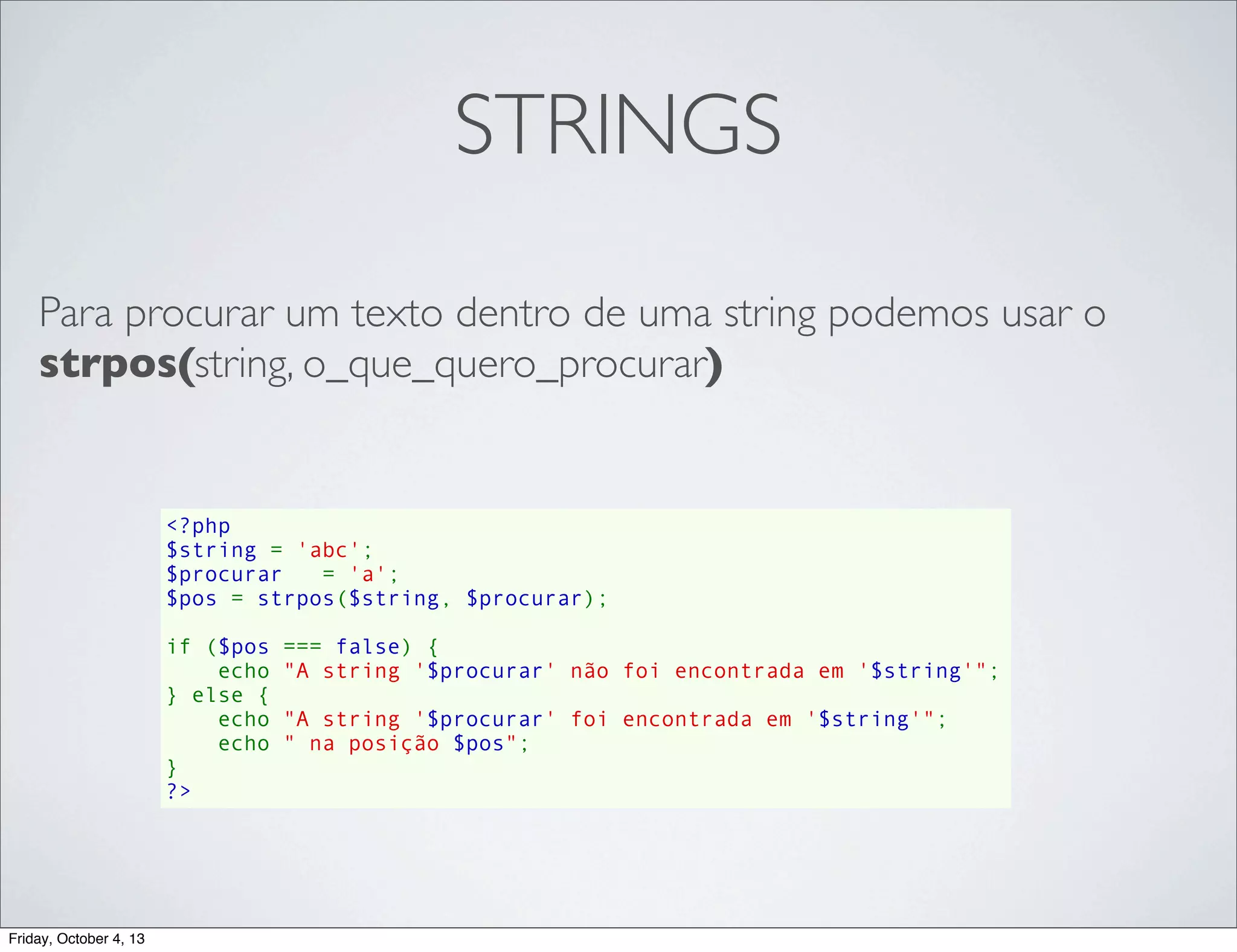 STRINGS
Para procurar um texto dentro de uma string podemos usar o
strpos(string, o_que_quero_procurar)

<?php
$string = 'abc';
$procurar   = 'a';
$pos = strpos($string, $procurar);
if ($pos === false) {
    echo "A string '$procurar' não foi encontrada em '$string'";
} else {
    echo "A string '$procurar' foi encontrada em '$string'";
    echo " na posição $pos";
}
?>

Friday, October 4, 13

 