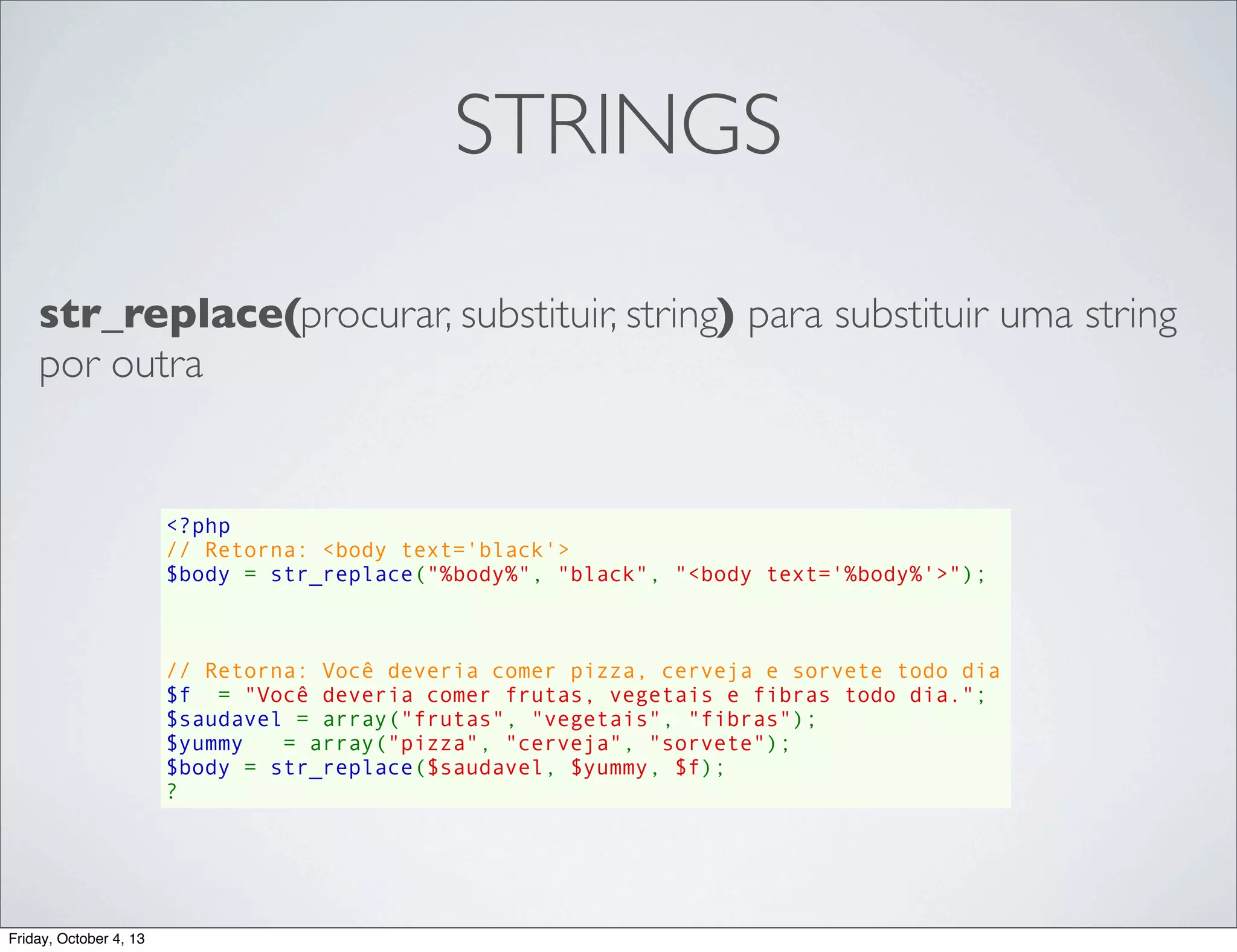 STRINGS
str_replace(procurar, substituir, string) para substituir uma string
por outra

<?php
// Retorna: <body text='black'>
$body = str_replace("%body%", "black", "<body text='%body%'>");

// Retorna: Você deveria comer pizza, cerveja e sorvete todo dia
$f  = "Você deveria comer frutas, vegetais e fibras todo dia.";
$saudavel = array("frutas", "vegetais", "fibras");
$yummy   = array("pizza", "cerveja", "sorvete");
$body = str_replace($saudavel, $yummy, $f);
?

Friday, October 4, 13

 