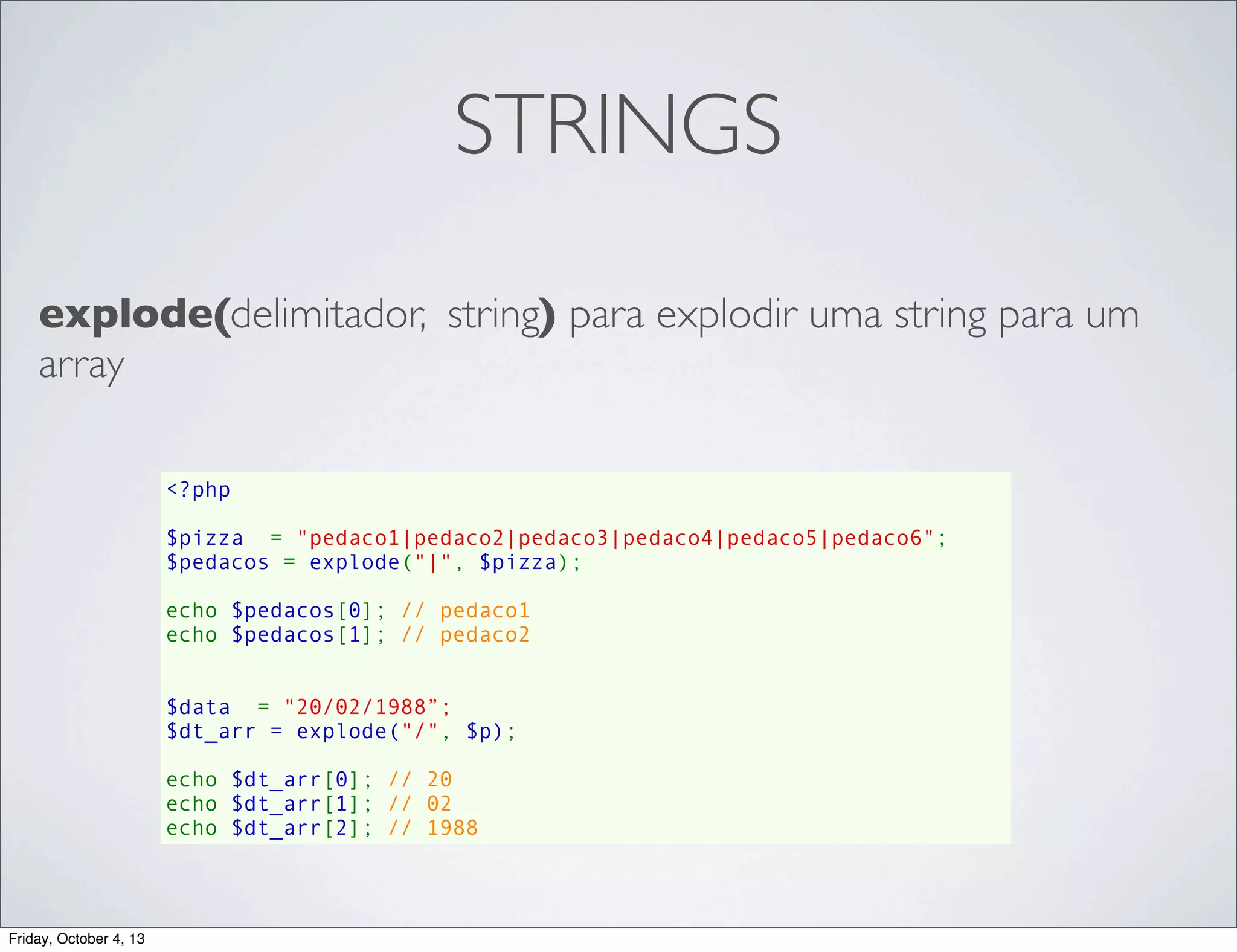 STRINGS
explode(delimitador, string) para explodir uma string para um
array
<?php
$pizza  = "pedaco1|pedaco2|pedaco3|pedaco4|pedaco5|pedaco6";
$pedacos = explode("|", $pizza);
echo $pedacos[0]; // pedaco1
echo $pedacos[1]; // pedaco2
$data  = "20/02/1988”;
$dt_arr = explode("/", $p);
echo $dt_arr[0]; // 20
echo $dt_arr[1]; // 02
echo $dt_arr[2]; // 1988

Friday, October 4, 13

 