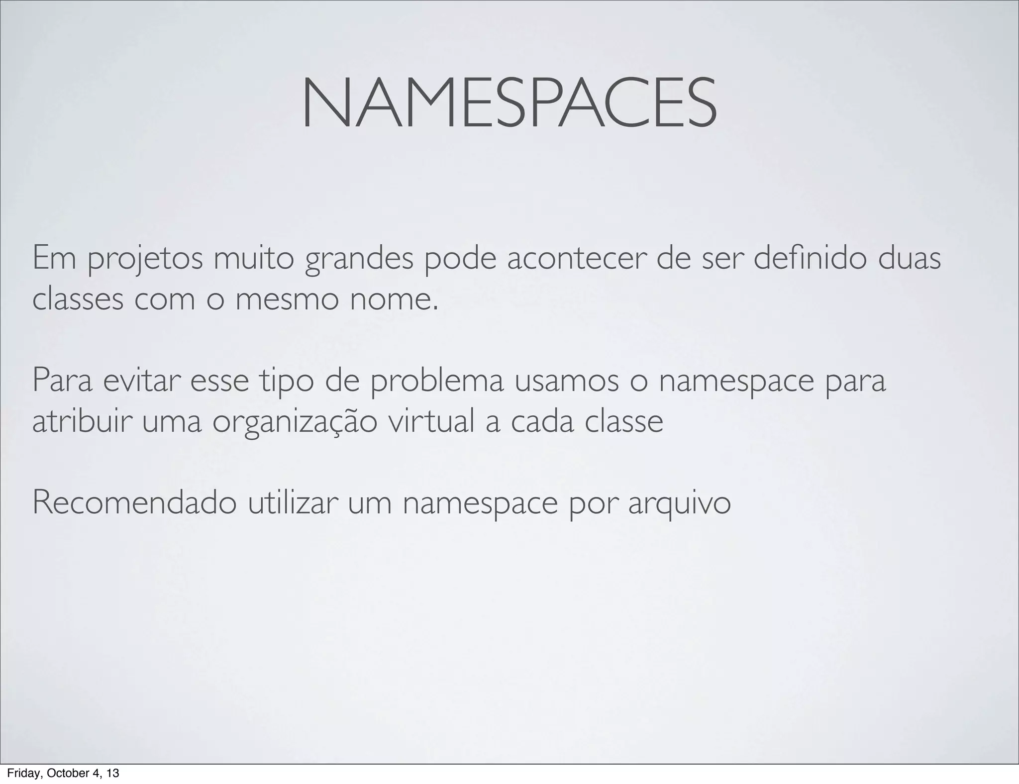 NAMESPACES
Em projetos muito grandes pode acontecer de ser deﬁnido duas
classes com o mesmo nome.
Para evitar esse tipo de problema usamos o namespace para
atribuir uma organização virtual a cada classe
Recomendado utilizar um namespace por arquivo

Friday, October 4, 13

 
