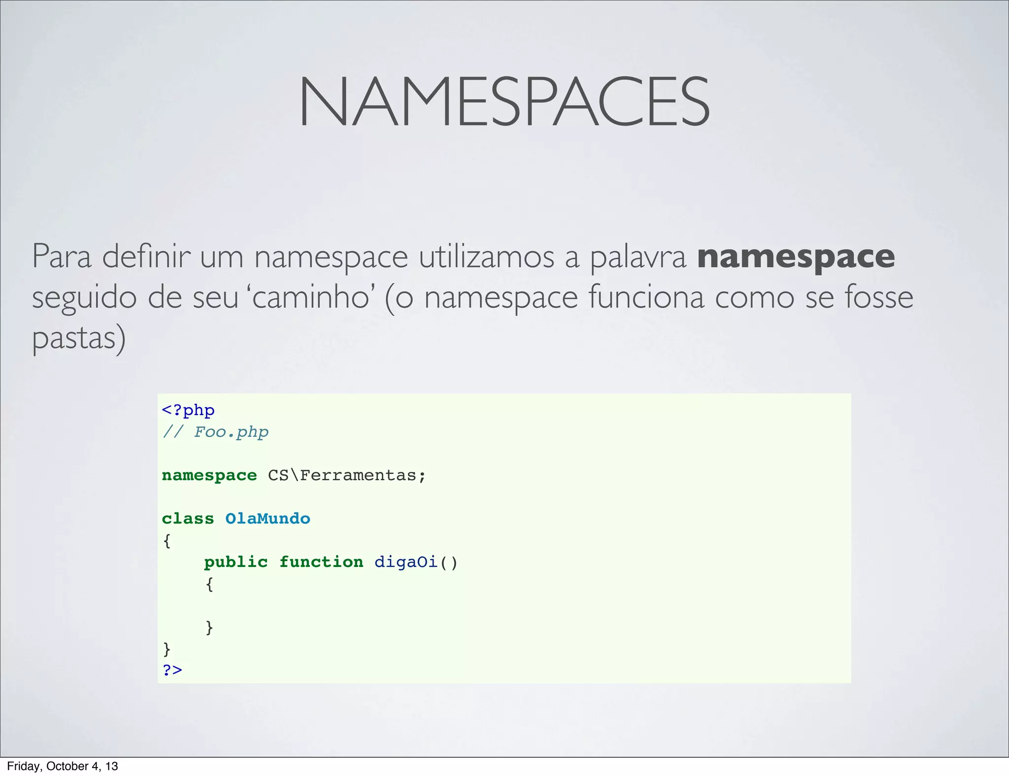 NAMESPACES
Para deﬁnir um namespace utilizamos a palavra namespace
seguido de seu ‘caminho’ (o namespace funciona como se fosse
pastas)
<?php
// Foo.php
namespace CSFerramentas;
class OlaMundo
{
public function digaOi()
{
}
}
?>

Friday, October 4, 13

 