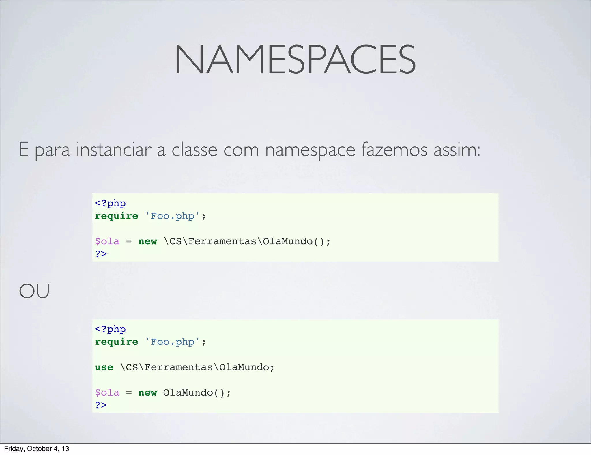 NAMESPACES
E para instanciar a classe com namespace fazemos assim:
<?php
require 'Foo.php';
$ola = new CSFerramentasOlaMundo();
?>

OU
<?php
require 'Foo.php';
use CSFerramentasOlaMundo;
$ola = new OlaMundo();
?>

Friday, October 4, 13

 