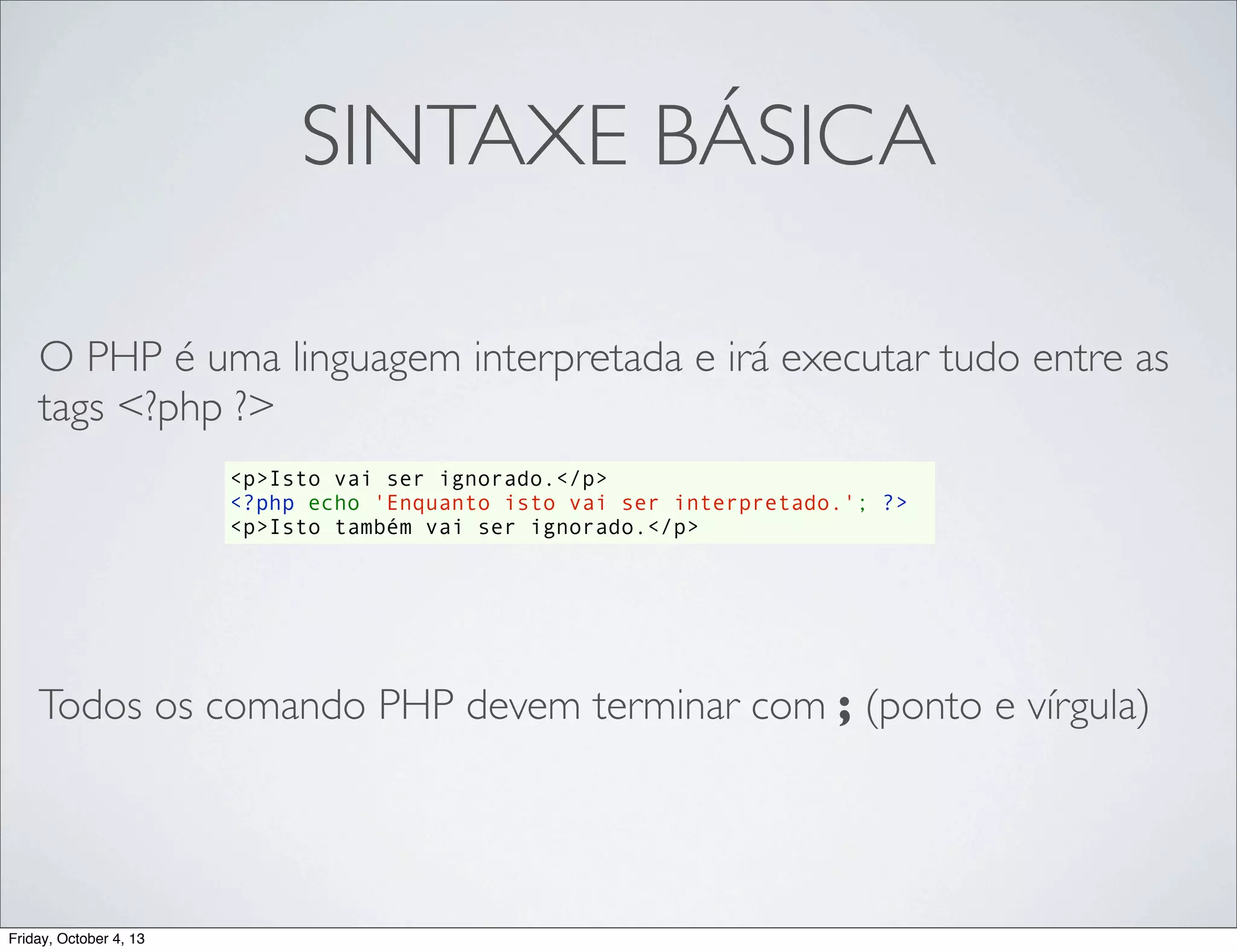 SINTAXE BÁSICA
O PHP é uma linguagem interpretada e irá executar tudo entre as
tags <?php ?>
<p>Isto vai ser ignorado.</p>
<?php echo 'Enquanto isto vai ser interpretado.'; ?>
<p>Isto também vai ser ignorado.</p>

Todos os comando PHP devem terminar com ; (ponto e vírgula)

Friday, October 4, 13

 