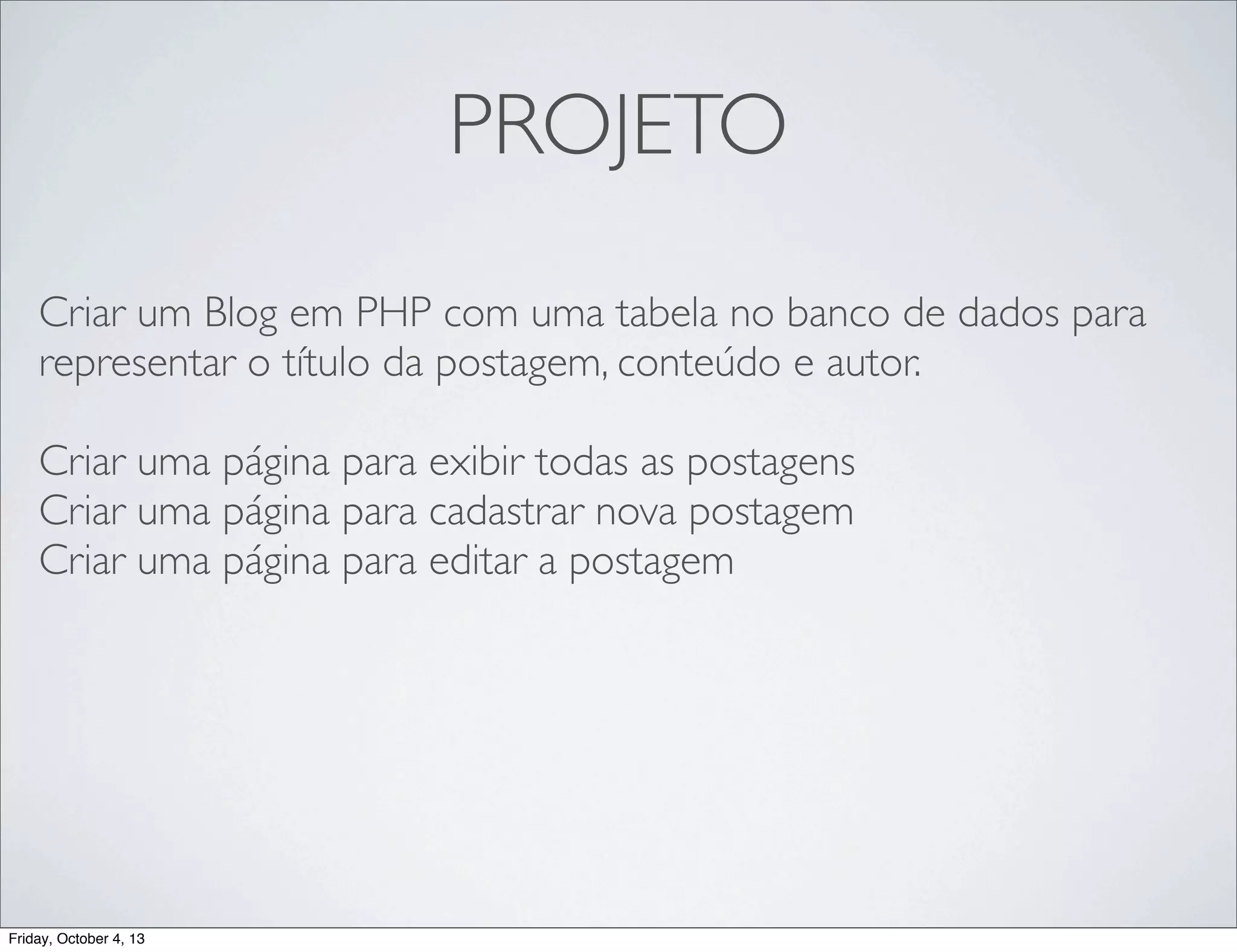 PROJETO
Criar um Blog em PHP com uma tabela no banco de dados para
representar o título da postagem, conteúdo e autor.
Criar uma página para exibir todas as postagens
Criar uma página para cadastrar nova postagem
Criar uma página para editar a postagem

Friday, October 4, 13

 