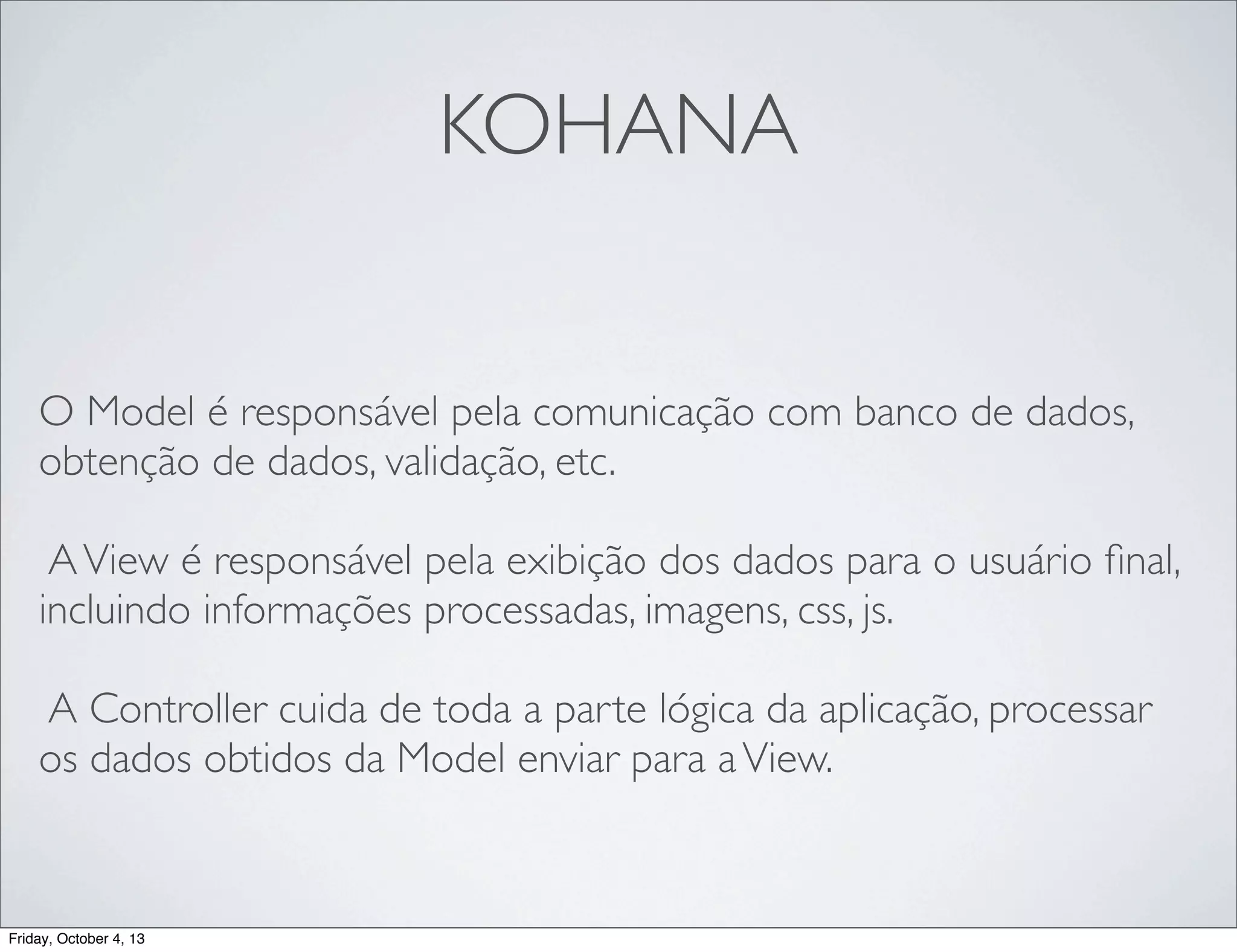 KOHANA
O Model é responsável pela comunicação com banco de dados,
obtenção de dados, validação, etc.
A View é responsável pela exibição dos dados para o usuário ﬁnal,
incluindo informações processadas, imagens, css, js.
A Controller cuida de toda a parte lógica da aplicação, processar
os dados obtidos da Model enviar para a View.

Friday, October 4, 13

 