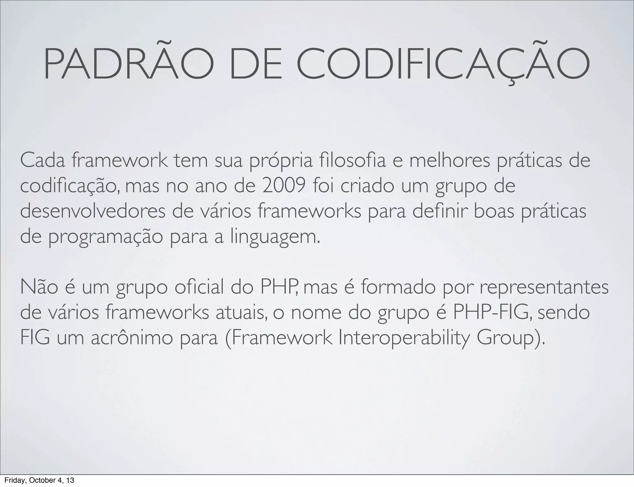 PADRÃO DE CODIFICAÇÃO
Cada framework tem sua própria ﬁlosoﬁa e melhores práticas de
codiﬁcação, mas no ano de 2009 foi criado um grupo de
desenvolvedores de vários frameworks para deﬁnir boas práticas
de programação para a linguagem.
Não é um grupo oﬁcial do PHP, mas é formado por representantes
de vários frameworks atuais, o nome do grupo é PHP-FIG, sendo
FIG um acrônimo para (Framework Interoperability Group).

Friday, October 4, 13

 