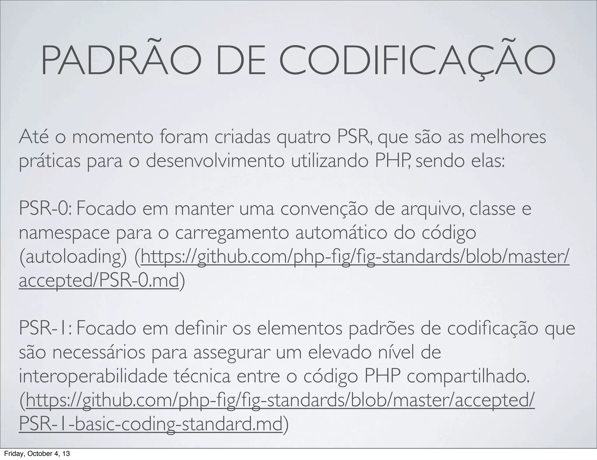 PADRÃO DE CODIFICAÇÃO
Até o momento foram criadas quatro PSR, que são as melhores
práticas para o desenvolvimento utilizando PHP, sendo elas:
PSR-0: Focado em manter uma convenção de arquivo, classe e
namespace para o carregamento automático do código
(autoloading) (https://github.com/php-ﬁg/ﬁg-standards/blob/master/
accepted/PSR-0.md)
PSR-1: Focado em deﬁnir os elementos padrões de codiﬁcação que
são necessários para assegurar um elevado nível de
interoperabilidade técnica entre o código PHP compartilhado.
(https://github.com/php-ﬁg/ﬁg-standards/blob/master/accepted/
PSR-1-basic-coding-standard.md)
Friday, October 4, 13

 