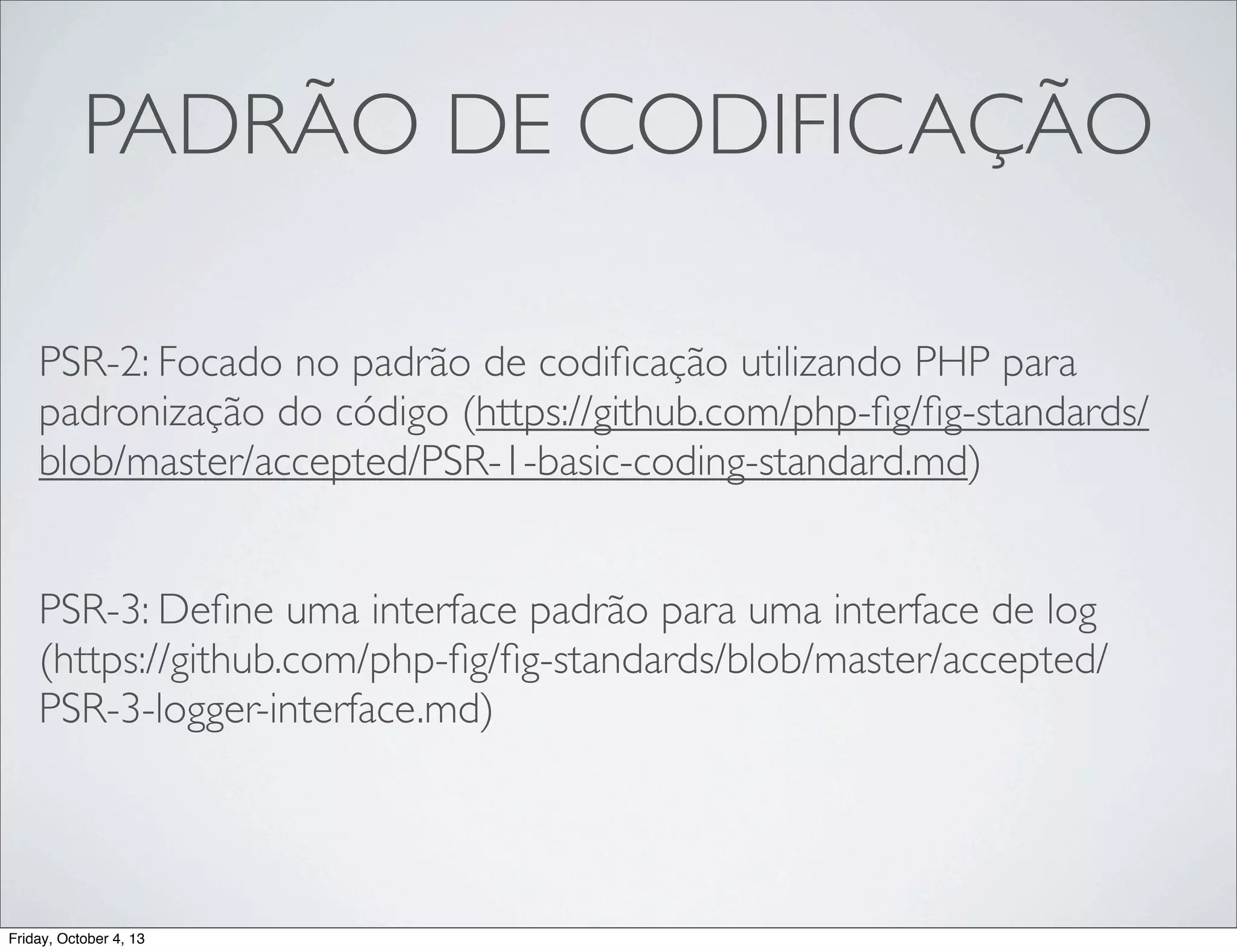PADRÃO DE CODIFICAÇÃO
PSR-2: Focado no padrão de codiﬁcação utilizando PHP para
padronização do código (https://github.com/php-ﬁg/ﬁg-standards/
blob/master/accepted/PSR-1-basic-coding-standard.md)
PSR-3: Deﬁne uma interface padrão para uma interface de log
(https://github.com/php-ﬁg/ﬁg-standards/blob/master/accepted/
PSR-3-logger-interface.md)

Friday, October 4, 13

 