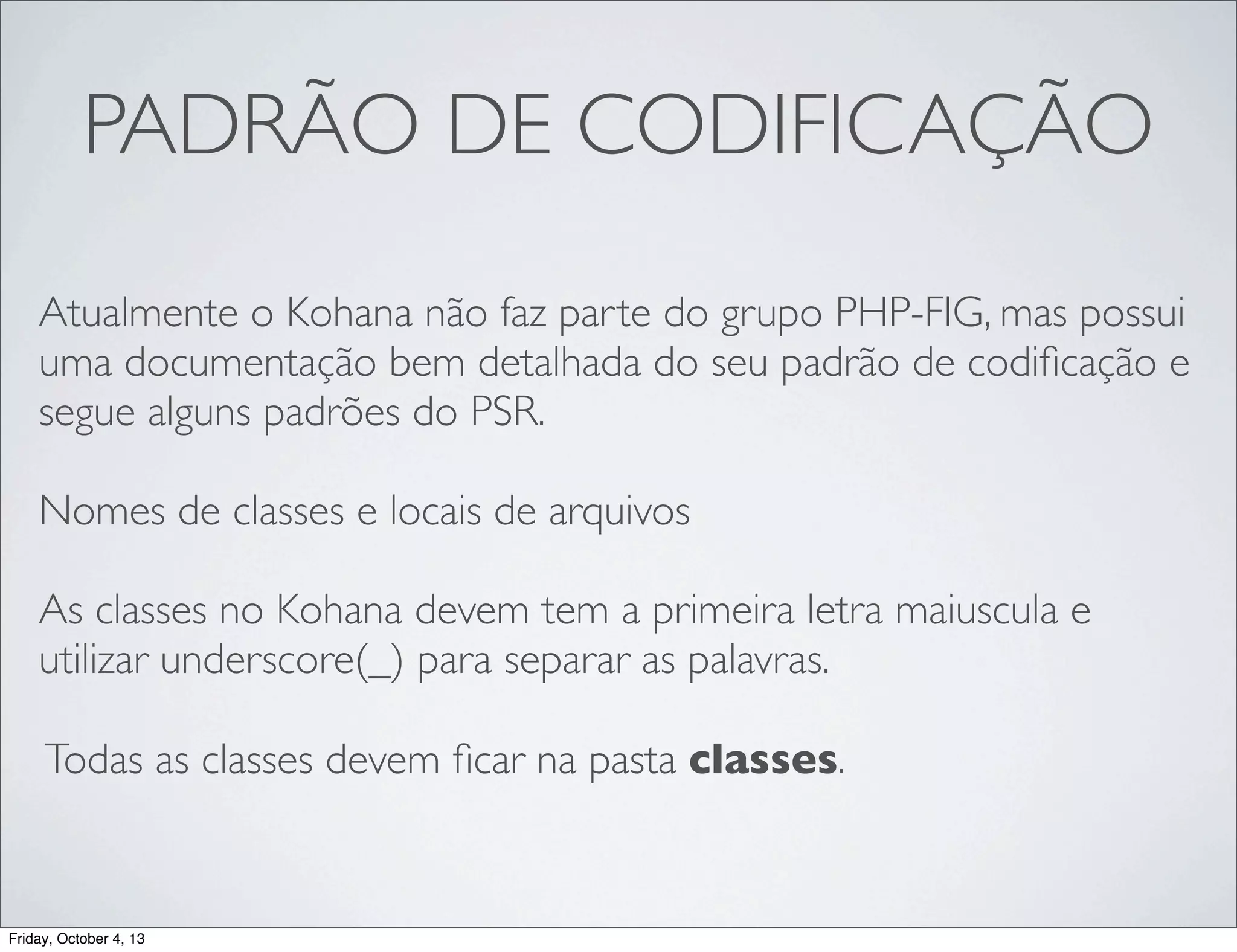 PADRÃO DE CODIFICAÇÃO
Atualmente o Kohana não faz parte do grupo PHP-FIG, mas possui
uma documentação bem detalhada do seu padrão de codiﬁcação e
segue alguns padrões do PSR.
Nomes de classes e locais de arquivos
As classes no Kohana devem tem a primeira letra maiuscula e
utilizar underscore(_) para separar as palavras.
Todas as classes devem ﬁcar na pasta classes.

Friday, October 4, 13

 