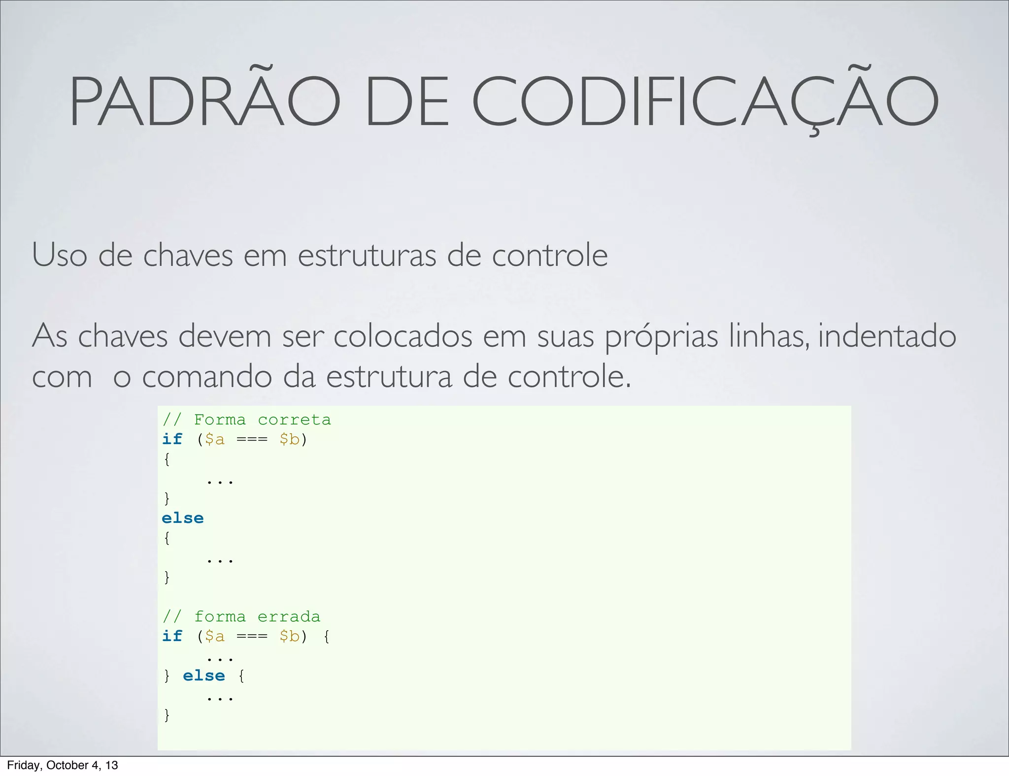 PADRÃO DE CODIFICAÇÃO
Uso de chaves em estruturas de controle
As chaves devem ser colocados em suas próprias linhas, indentado
com o comando da estrutura de controle.
// Forma correta
if ($a === $b)
{
...
}
else
{
...
}
// forma errada
if ($a === $b) {
...
} else {
...
}
Friday, October 4, 13

 