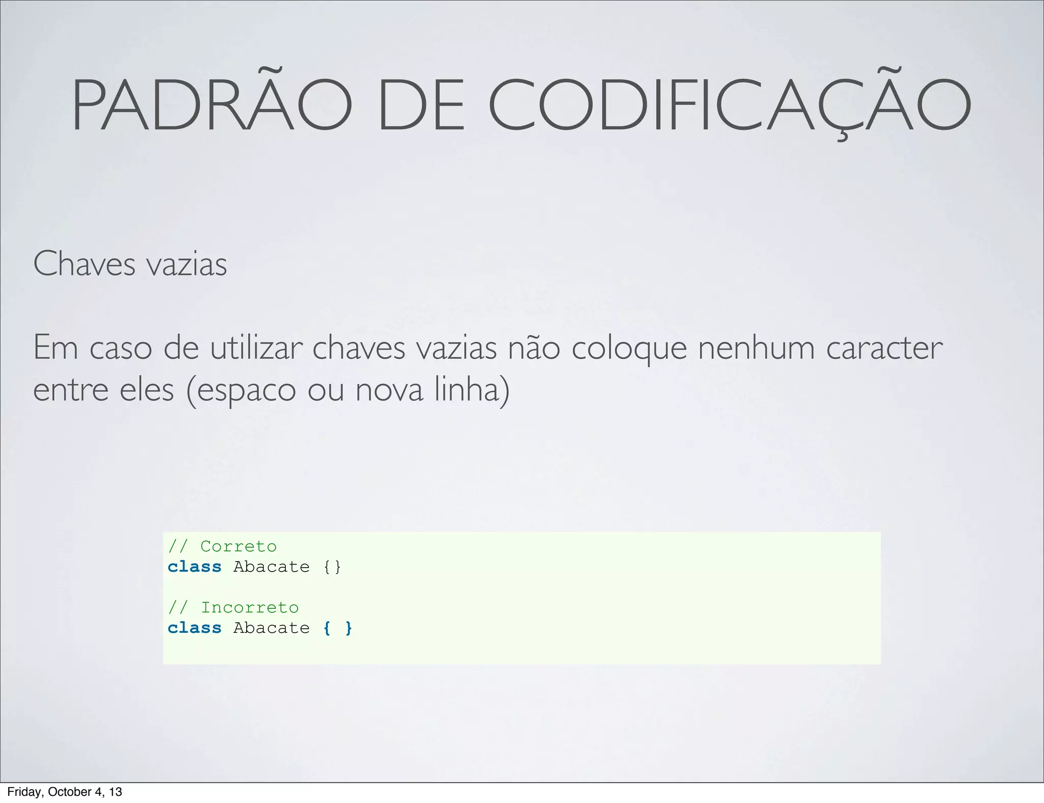 PADRÃO DE CODIFICAÇÃO
Chaves vazias
Em caso de utilizar chaves vazias não coloque nenhum caracter
entre eles (espaco ou nova linha)

// Correto
class Abacate {}
// Incorreto
class Abacate { }

Friday, October 4, 13

 