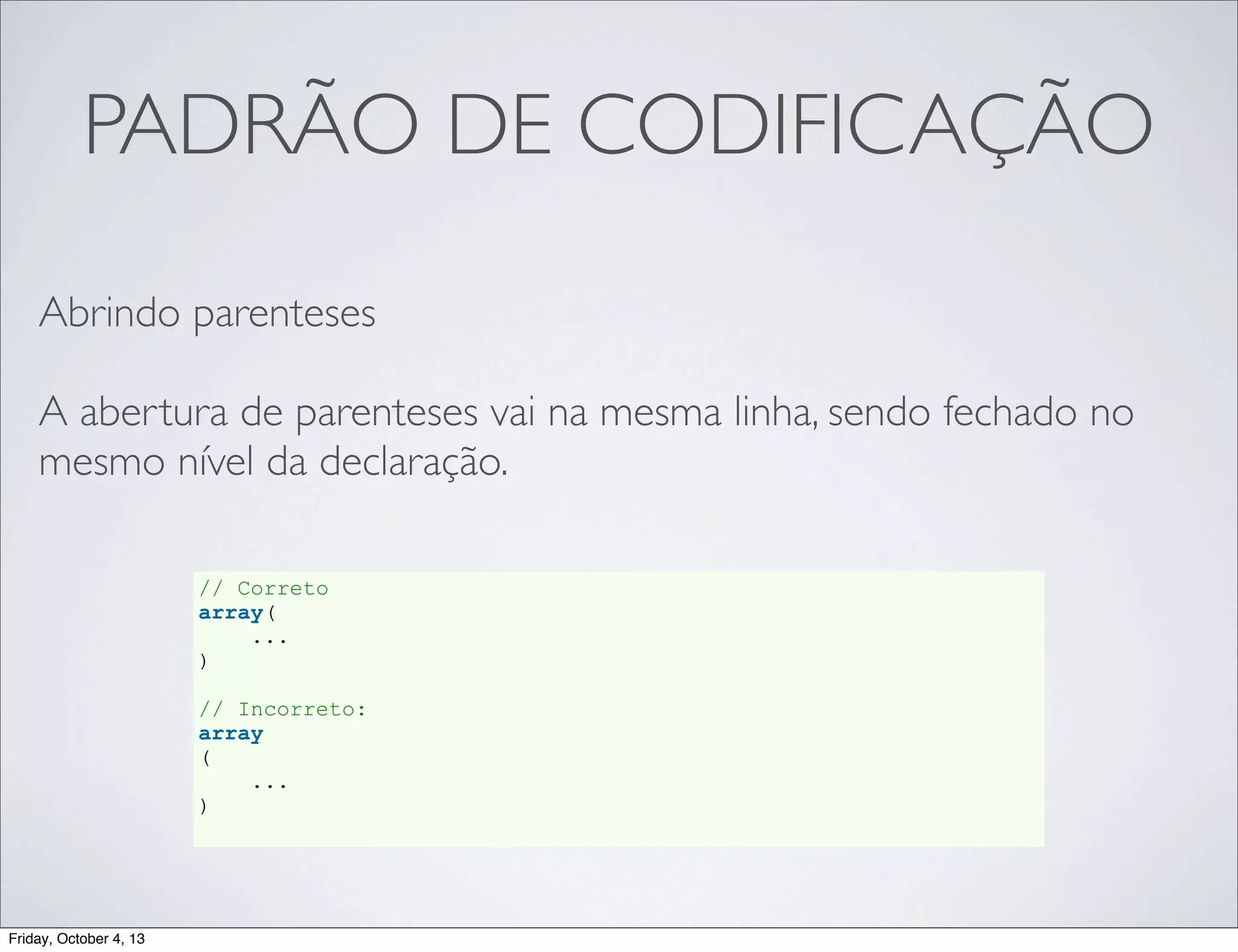 PADRÃO DE CODIFICAÇÃO
Abrindo parenteses
A abertura de parenteses vai na mesma linha, sendo fechado no
mesmo nível da declaração.
// Correto
array(
...
)
// Incorreto:
array
(
...
)

Friday, October 4, 13

 