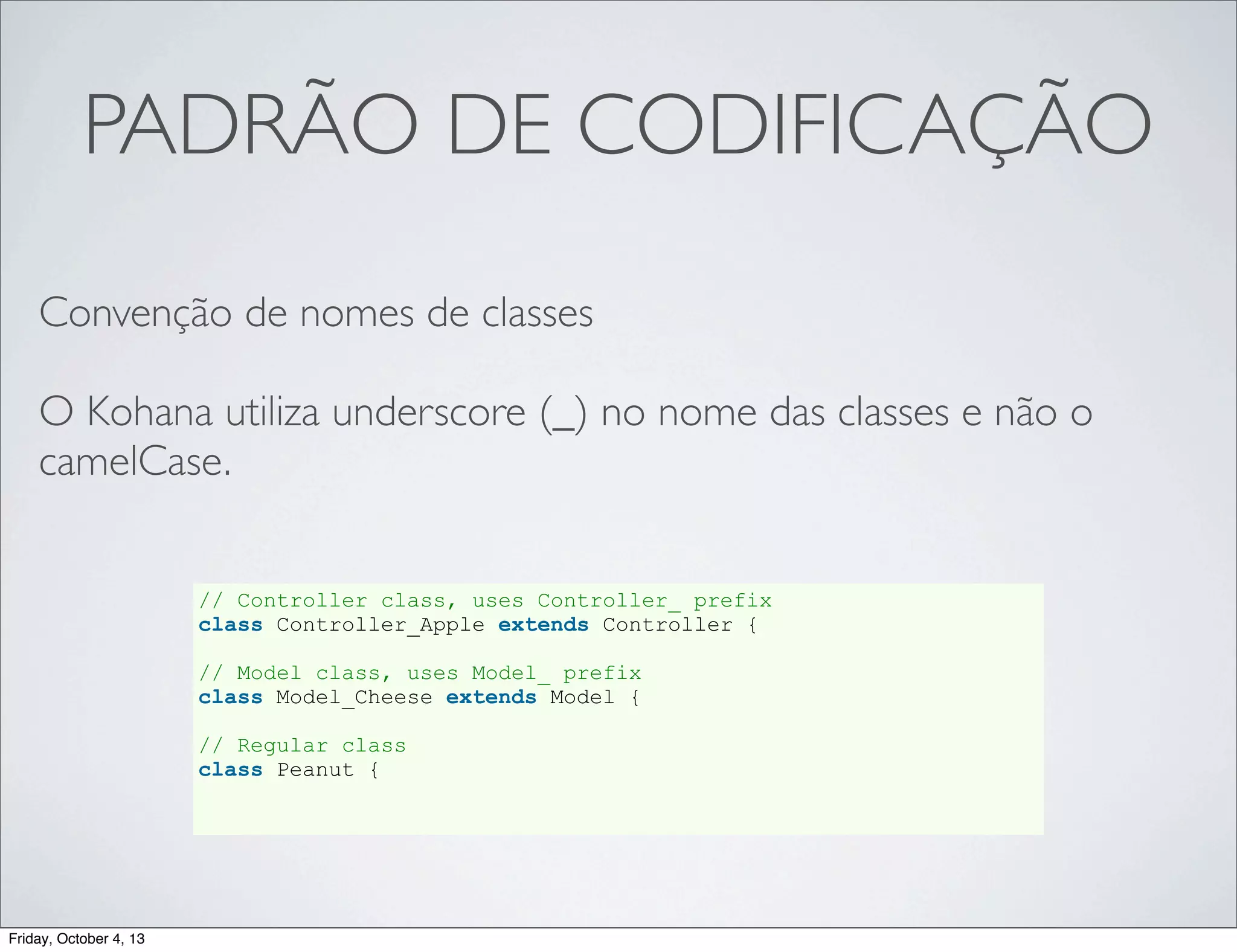 PADRÃO DE CODIFICAÇÃO
Convenção de nomes de classes
O Kohana utiliza underscore (_) no nome das classes e não o
camelCase.
// Controller class, uses Controller_ prefix
class Controller_Apple extends Controller {
// Model class, uses Model_ prefix
class Model_Cheese extends Model {
// Regular class
class Peanut {

Friday, October 4, 13

 