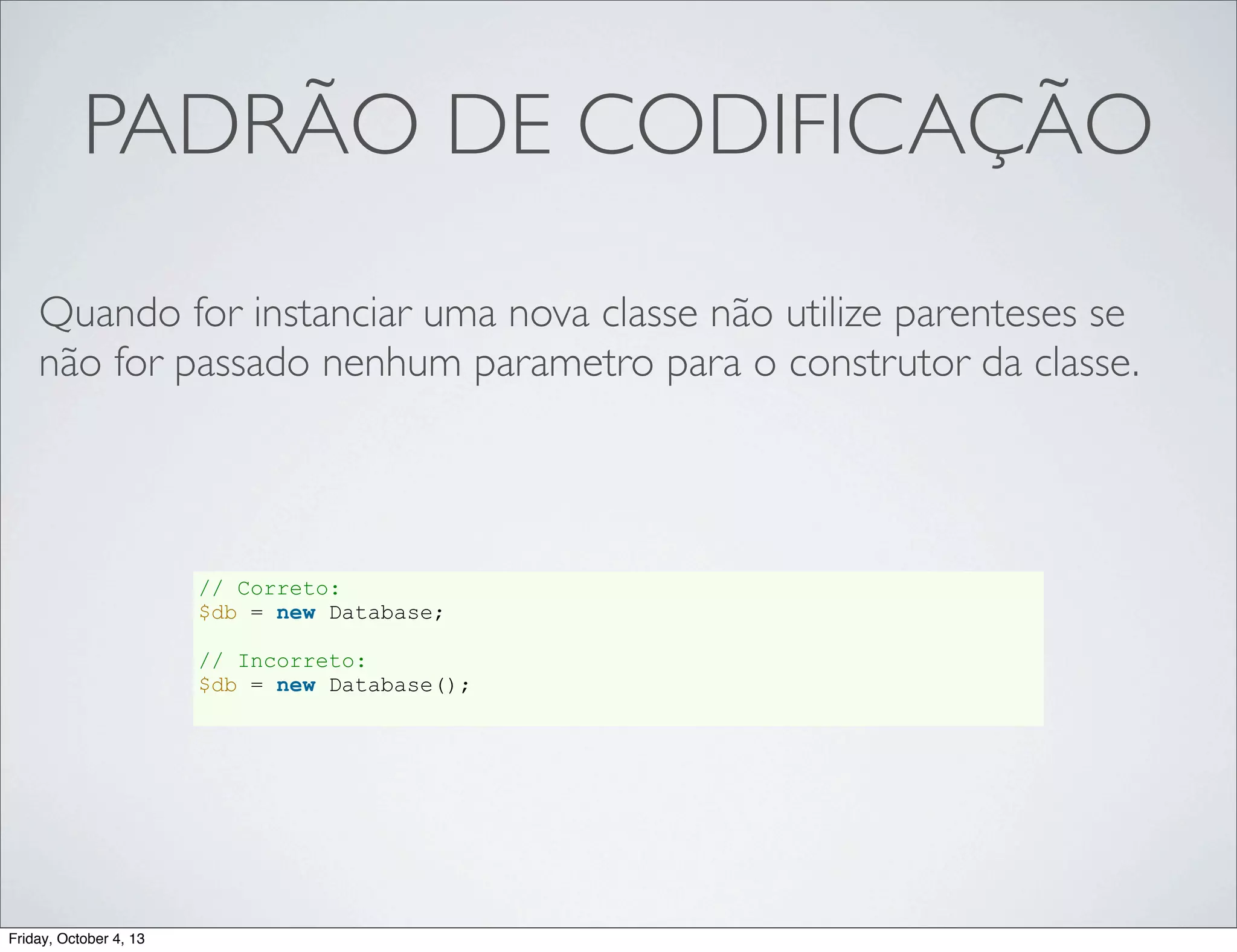 PADRÃO DE CODIFICAÇÃO
Quando for instanciar uma nova classe não utilize parenteses se
não for passado nenhum parametro para o construtor da classe.

// Correto:
$db = new Database;
// Incorreto:
$db = new Database();

Friday, October 4, 13

 