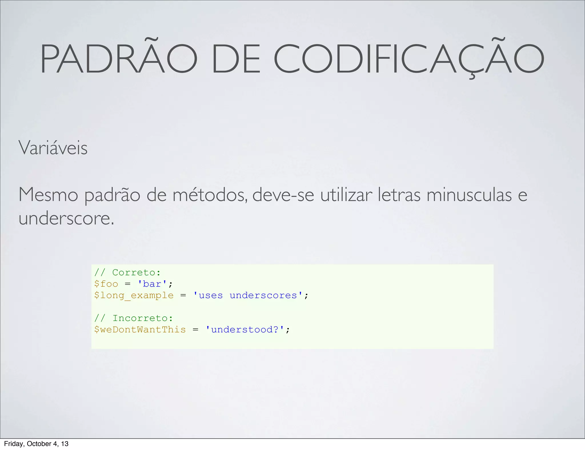 PADRÃO DE CODIFICAÇÃO
Variáveis
Mesmo padrão de métodos, deve-se utilizar letras minusculas e
underscore.
// Correto:
$foo = 'bar';
$long_example = 'uses underscores';
// Incorreto:
$weDontWantThis = 'understood?';

Friday, October 4, 13

 