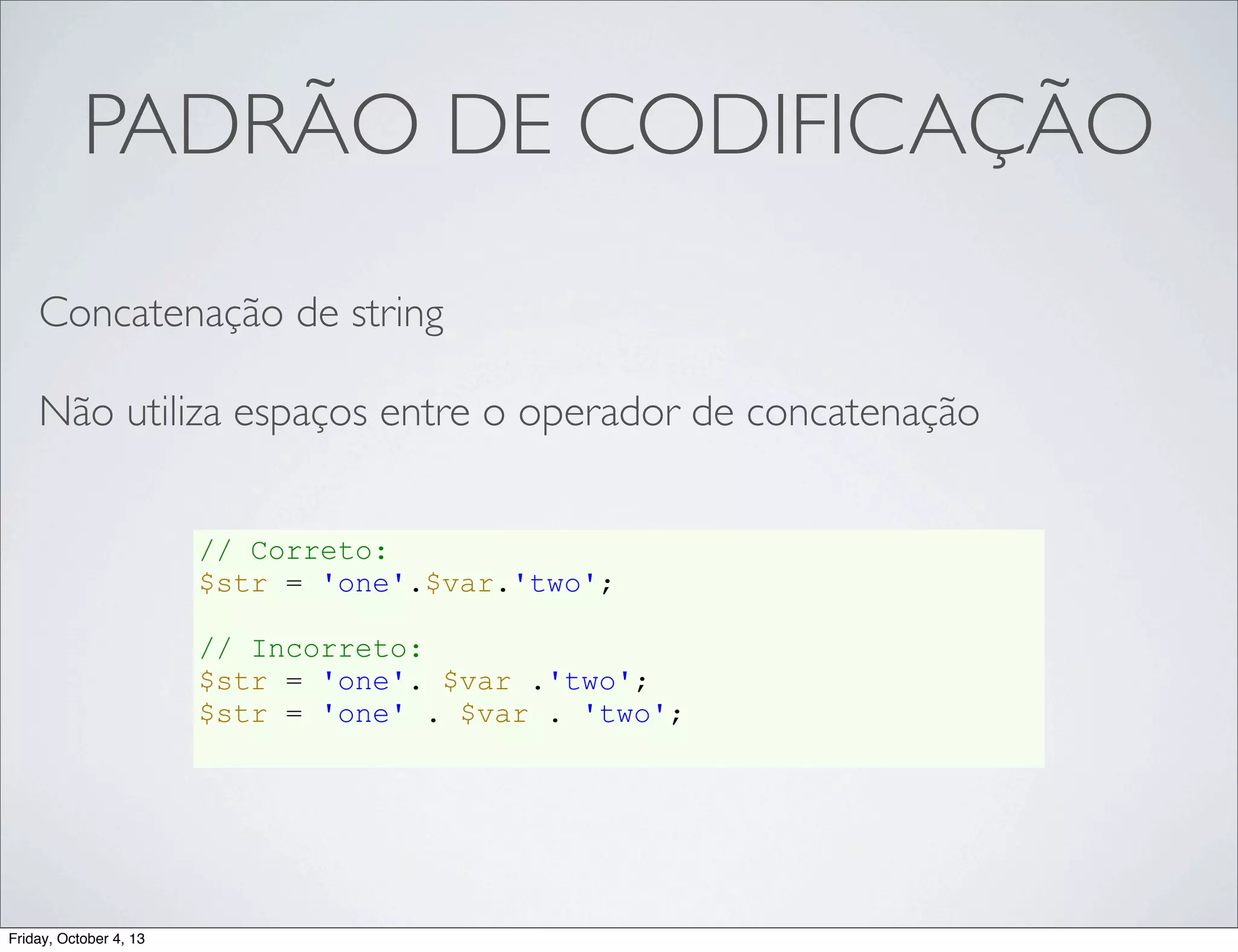 PADRÃO DE CODIFICAÇÃO
Concatenação de string
Não utiliza espaços entre o operador de concatenação
// Correto:
$str = 'one'.$var.'two';
// Incorreto:
$str = 'one'. $var .'two';
$str = 'one' . $var . 'two';

Friday, October 4, 13

 
