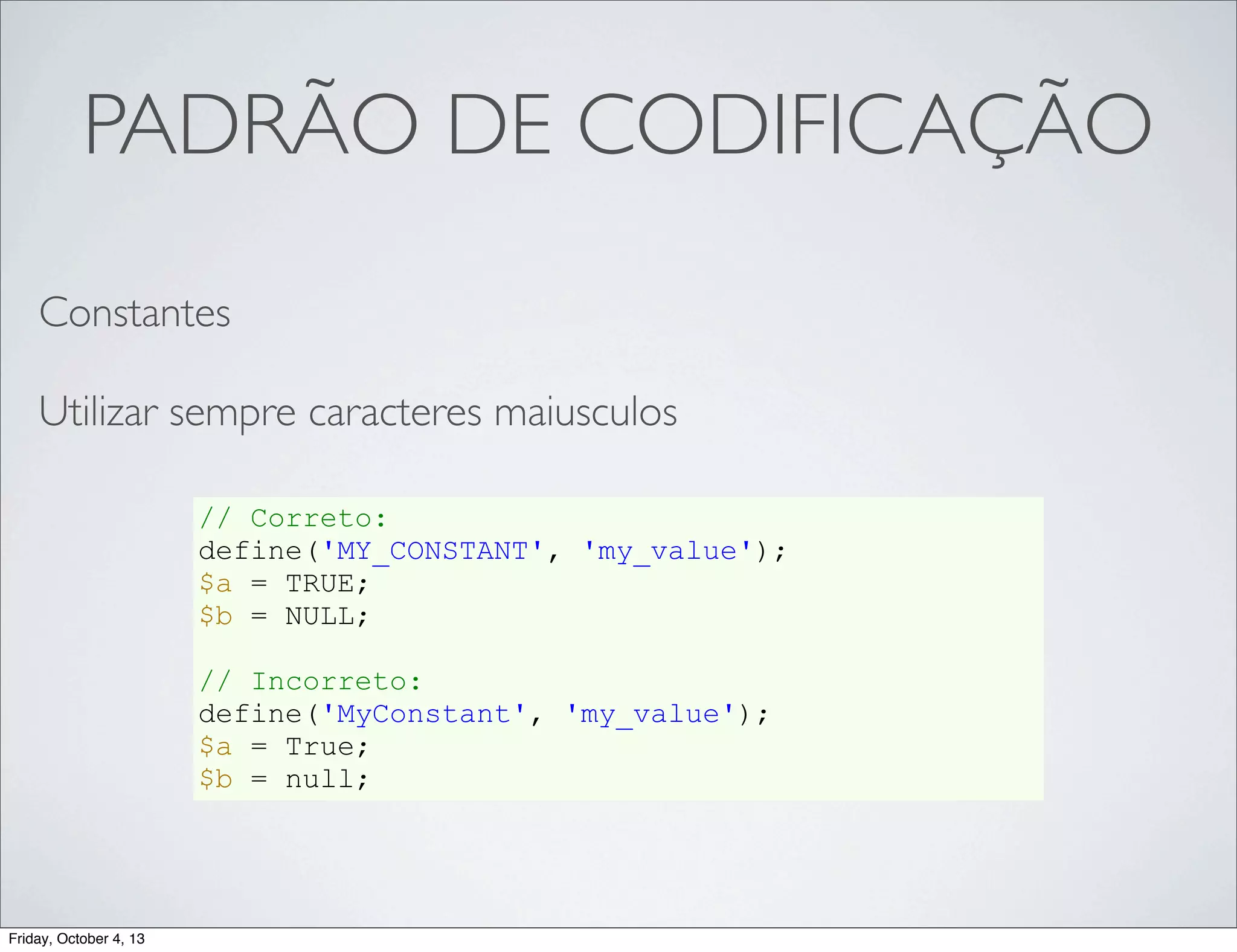 PADRÃO DE CODIFICAÇÃO
Constantes
Utilizar sempre caracteres maiusculos
// Correto:
define('MY_CONSTANT', 'my_value');
$a = TRUE;
$b = NULL;
// Incorreto:
define('MyConstant', 'my_value');
$a = True;
$b = null;

Friday, October 4, 13

 