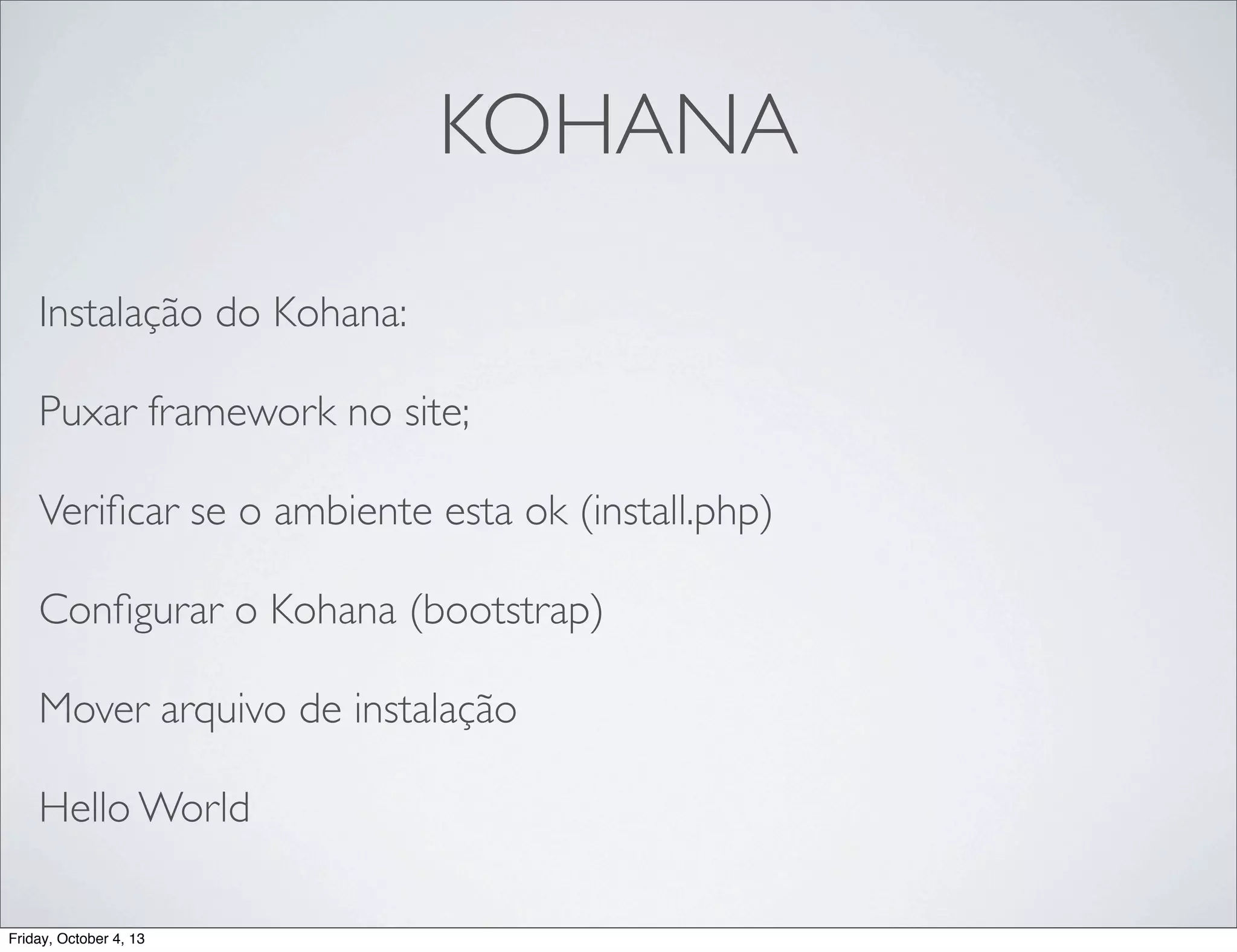 KOHANA
Instalação do Kohana:
Puxar framework no site;
Veriﬁcar se o ambiente esta ok (install.php)
Conﬁgurar o Kohana (bootstrap)
Mover arquivo de instalação
Hello World
Friday, October 4, 13

 