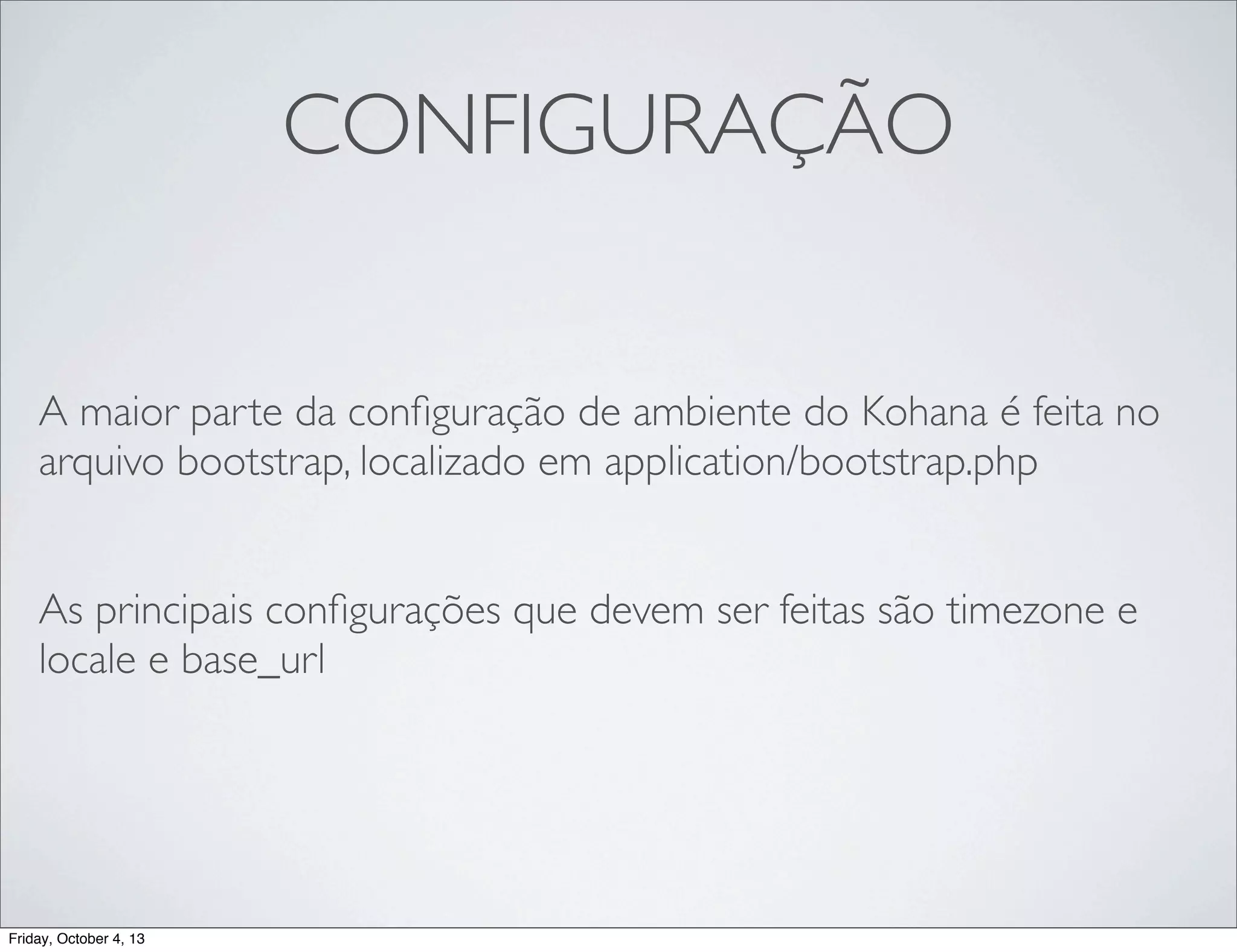 CONFIGURAÇÃO
A maior parte da conﬁguração de ambiente do Kohana é feita no
arquivo bootstrap, localizado em application/bootstrap.php
As principais conﬁgurações que devem ser feitas são timezone e
locale e base_url

Friday, October 4, 13

 