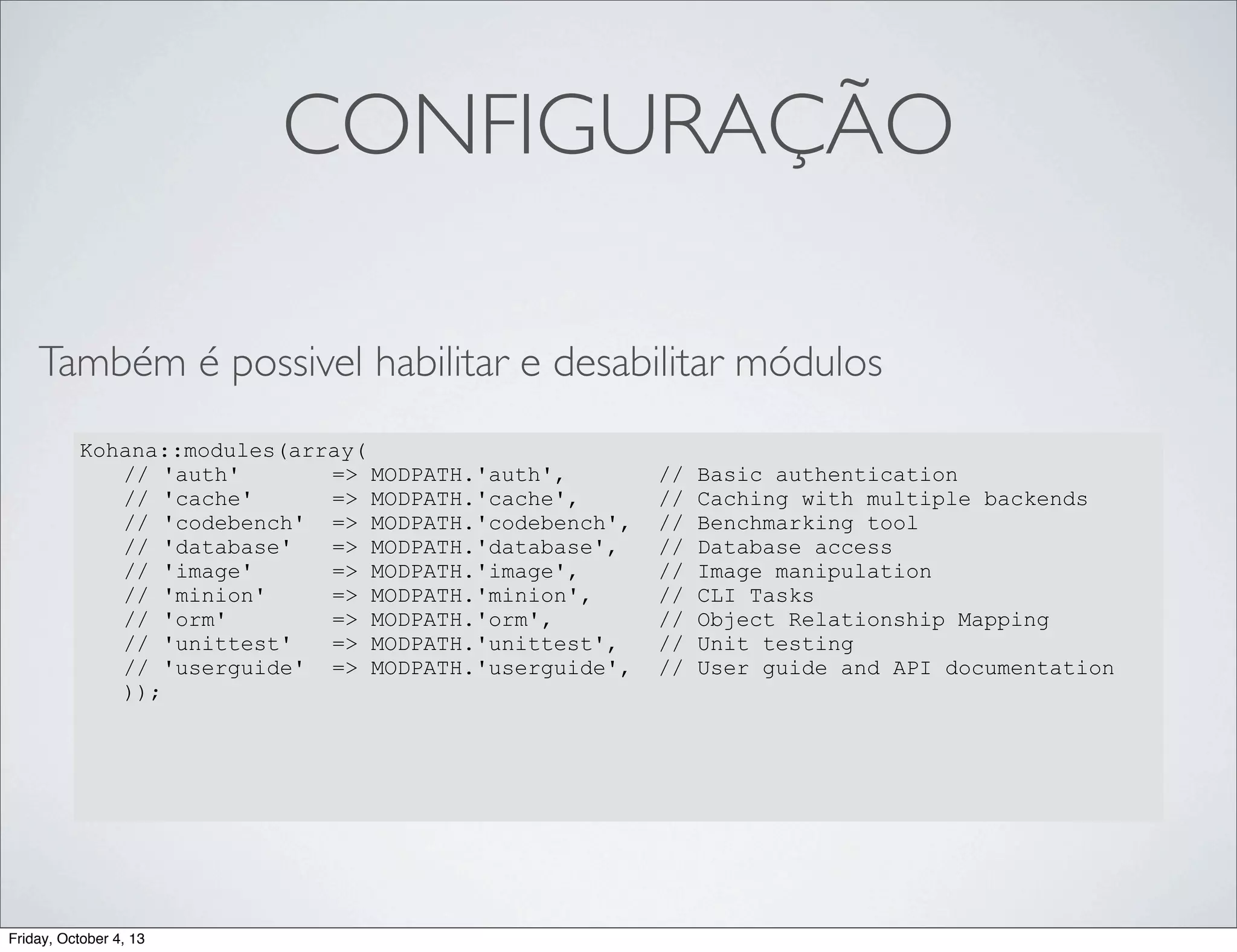 CONFIGURAÇÃO
Também é possivel habilitar e desabilitar módulos
Kohana::modules(array(
// 'auth'
=> MODPATH.'auth',
// 'cache'
=> MODPATH.'cache',
// 'codebench' => MODPATH.'codebench',
// 'database'
=> MODPATH.'database',
// 'image'
=> MODPATH.'image',
// 'minion'
=> MODPATH.'minion',
// 'orm'
=> MODPATH.'orm',
// 'unittest'
=> MODPATH.'unittest',
// 'userguide' => MODPATH.'userguide',
));

Friday, October 4, 13

//
//
//
//
//
//
//
//
//

Basic authentication
Caching with multiple backends
Benchmarking tool
Database access
Image manipulation
CLI Tasks
Object Relationship Mapping
Unit testing
User guide and API documentation

 