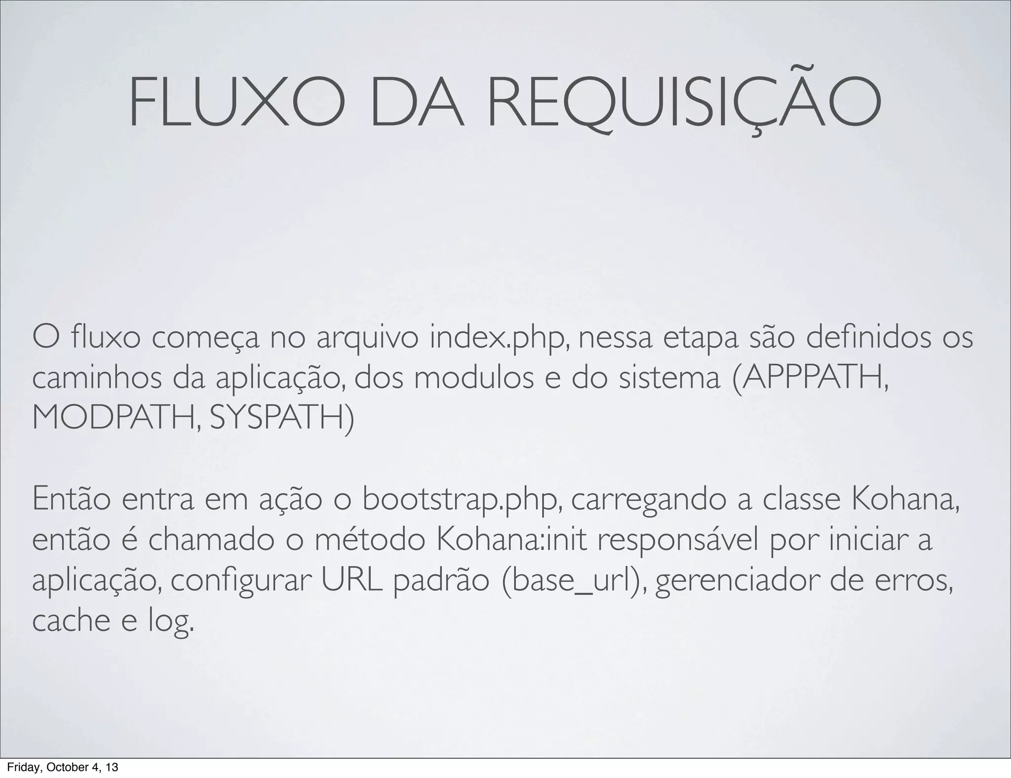 FLUXO DA REQUISIÇÃO
O ﬂuxo começa no arquivo index.php, nessa etapa são deﬁnidos os
caminhos da aplicação, dos modulos e do sistema (APPPATH,
MODPATH, SYSPATH)
Então entra em ação o bootstrap.php, carregando a classe Kohana,
então é chamado o método Kohana:init responsável por iniciar a
aplicação, conﬁgurar URL padrão (base_url), gerenciador de erros,
cache e log.
	

Friday, October 4, 13

 