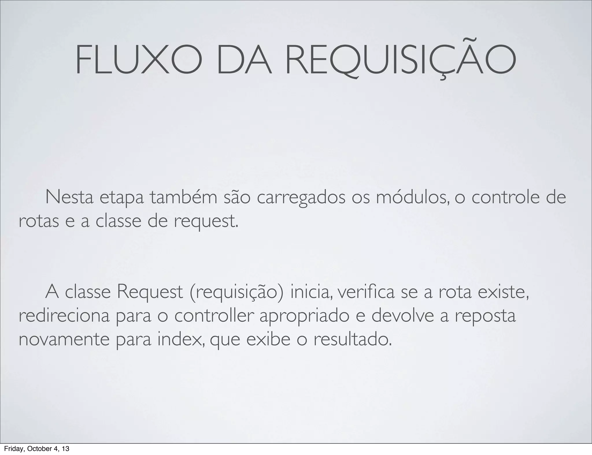 FLUXO DA REQUISIÇÃO
	

 Nesta etapa também são carregados os módulos, o controle de
rotas e a classe de request.
	

 A classe Request (requisição) inicia, veriﬁca se a rota existe,
redireciona para o controller apropriado e devolve a reposta
novamente para index, que exibe o resultado.

Friday, October 4, 13

 