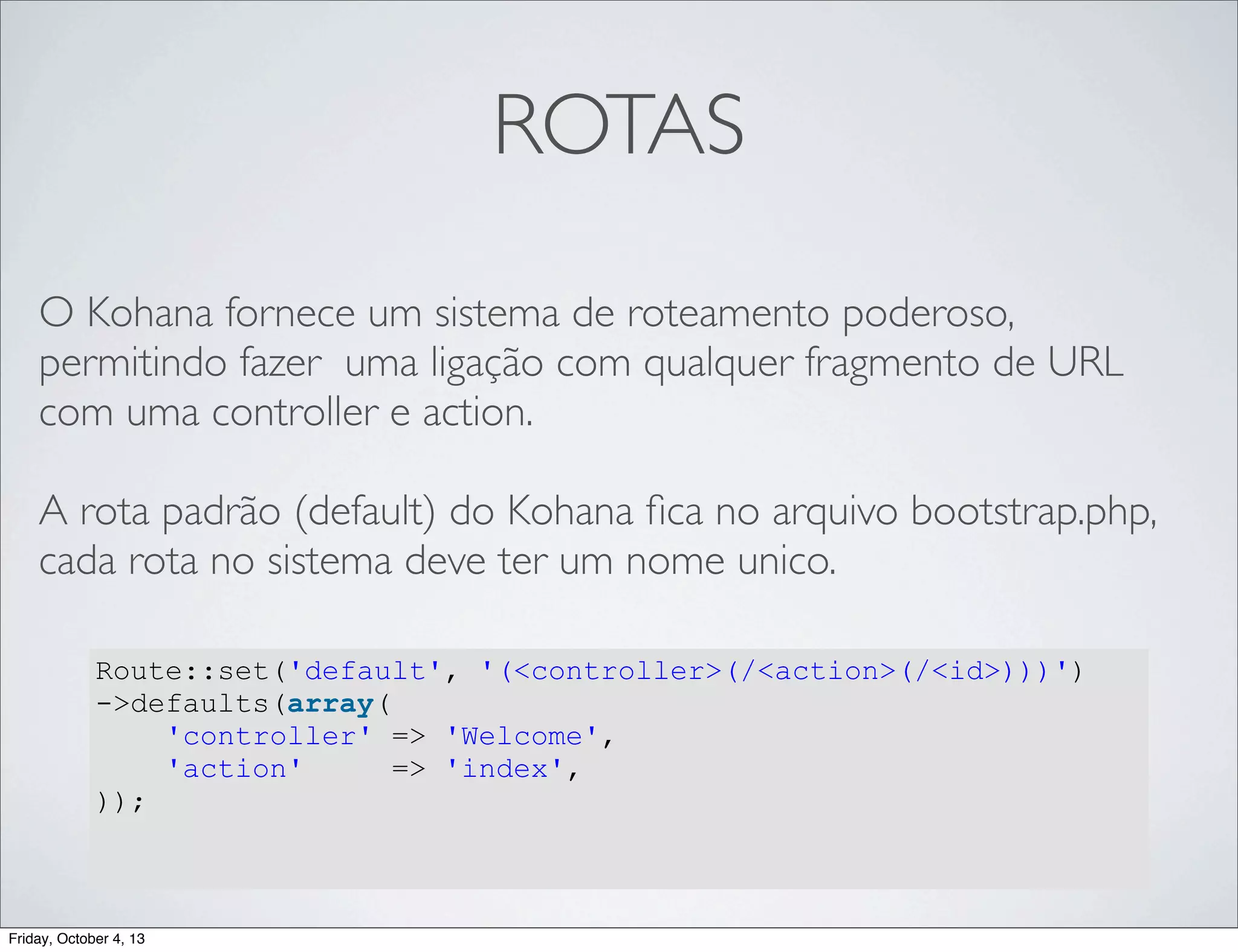 ROTAS
O Kohana fornece um sistema de roteamento poderoso,
permitindo fazer uma ligação com qualquer fragmento de URL
com uma controller e action.
A rota padrão (default) do Kohana ﬁca no arquivo bootstrap.php,
cada rota no sistema deve ter um nome unico.
Route::set('default', '(<controller>(/<action>(/<id>)))')
->defaults(array(
'controller' => 'Welcome',
'action'
=> 'index',
));

Friday, October 4, 13

 