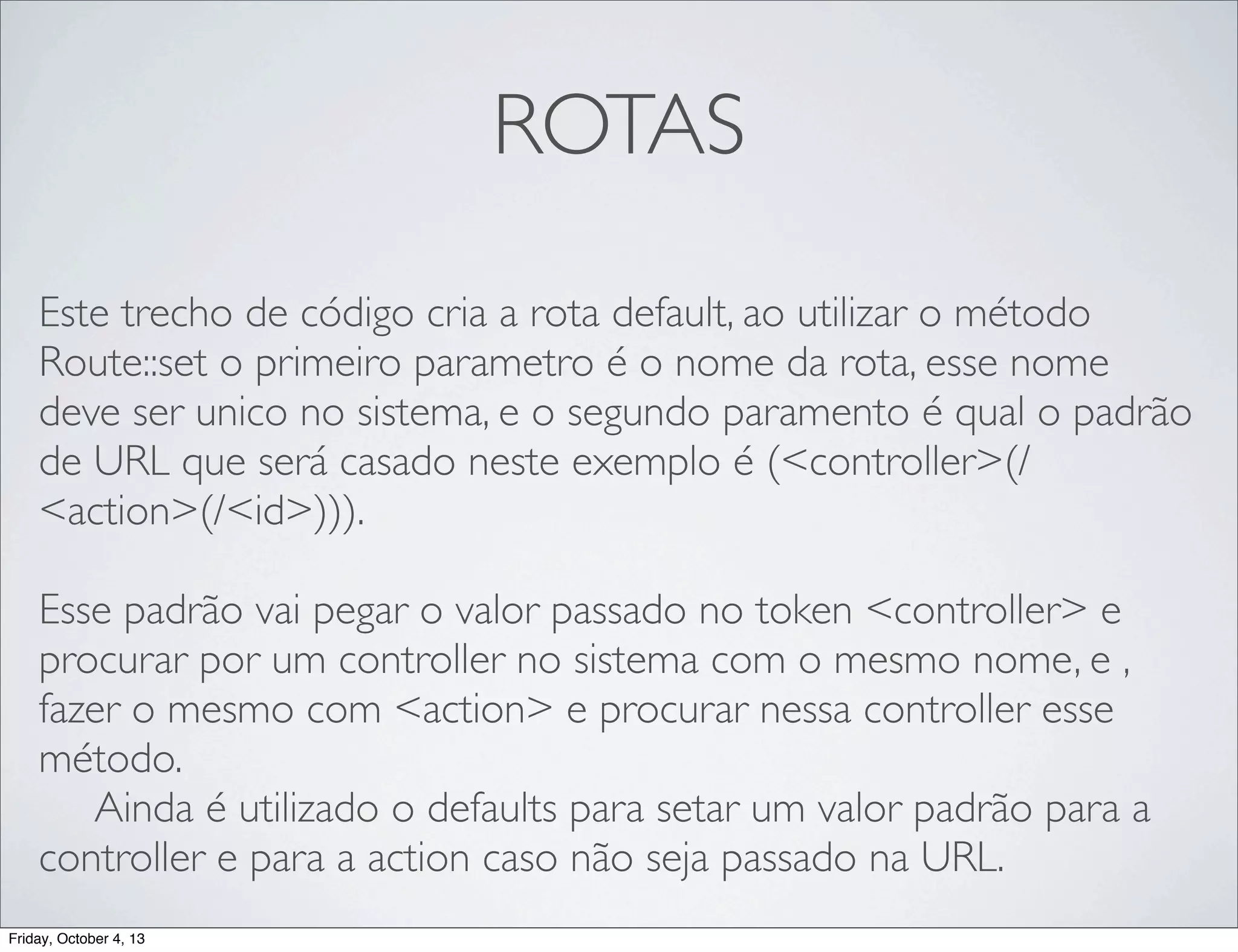 ROTAS
Este trecho de código cria a rota default, ao utilizar o método
Route::set o primeiro parametro é o nome da rota, esse nome
deve ser unico no sistema, e o segundo paramento é qual o padrão
de URL que será casado neste exemplo é (<controller>(/
<action>(/<id>))).
Esse padrão vai pegar o valor passado no token <controller> e
procurar por um controller no sistema com o mesmo nome, e ,
fazer o mesmo com <action> e procurar nessa controller esse
método.
	

 Ainda é utilizado o defaults para setar um valor padrão para a
controller e para a action caso não seja passado na URL.
Friday, October 4, 13

 