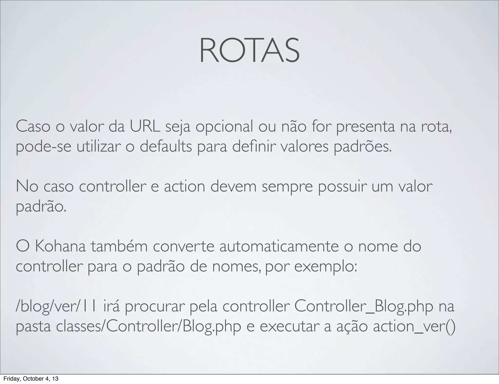 ROTAS
Caso o valor da URL seja opcional ou não for presenta na rota,
pode-se utilizar o defaults para deﬁnir valores padrões.
No caso controller e action devem sempre possuir um valor
padrão.
	

O Kohana também converte automaticamente o nome do
controller para o padrão de nomes, por exemplo:
/blog/ver/11 irá procurar pela controller Controller_Blog.php na
pasta classes/Controller/Blog.php e executar a ação action_ver()
Friday, October 4, 13

 