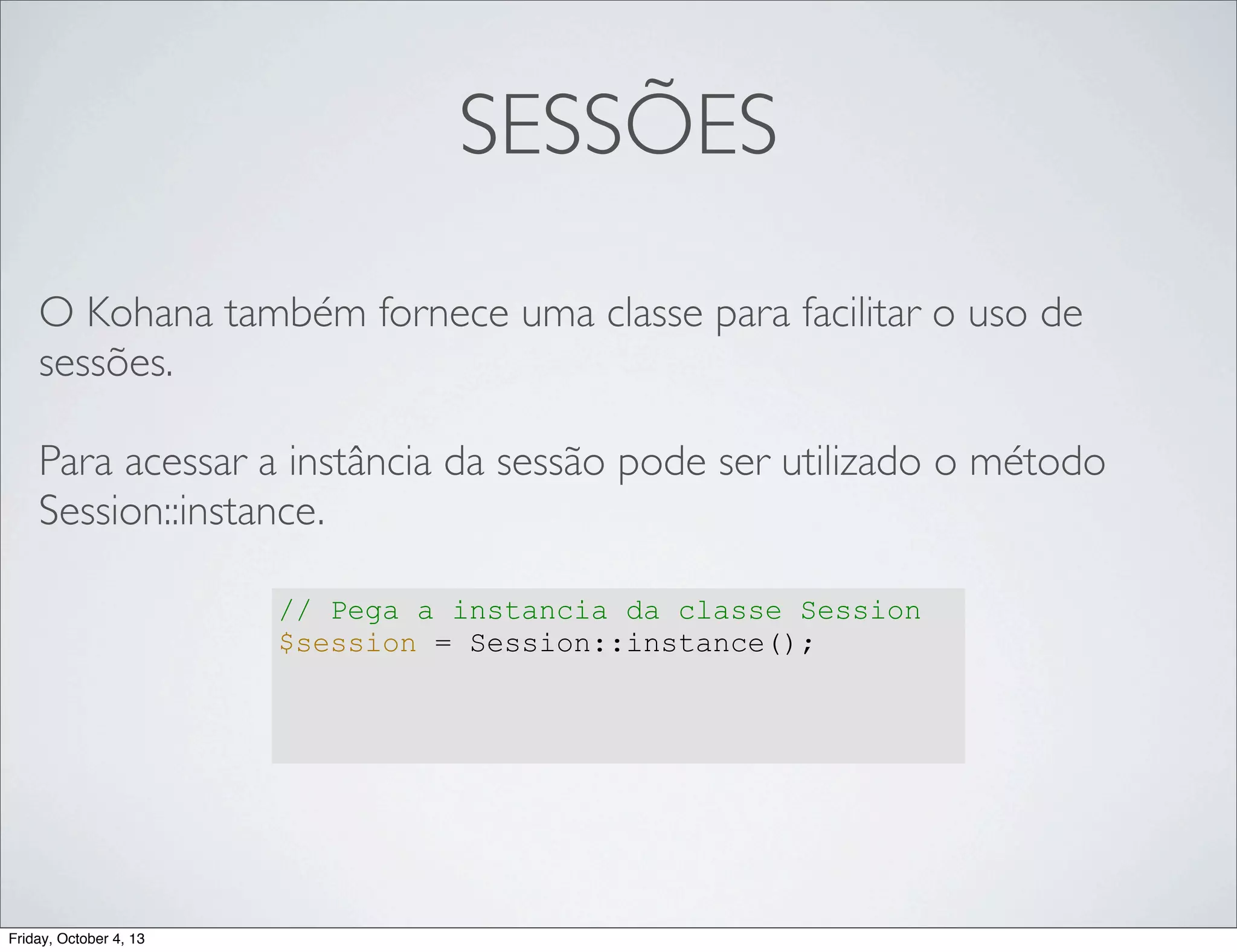 SESSÕES
O Kohana também fornece uma classe para facilitar o uso de
sessões.
Para acessar a instância da sessão pode ser utilizado o método
Session::instance.
// Pega a instancia da classe Session
$session = Session::instance();

Friday, October 4, 13

 