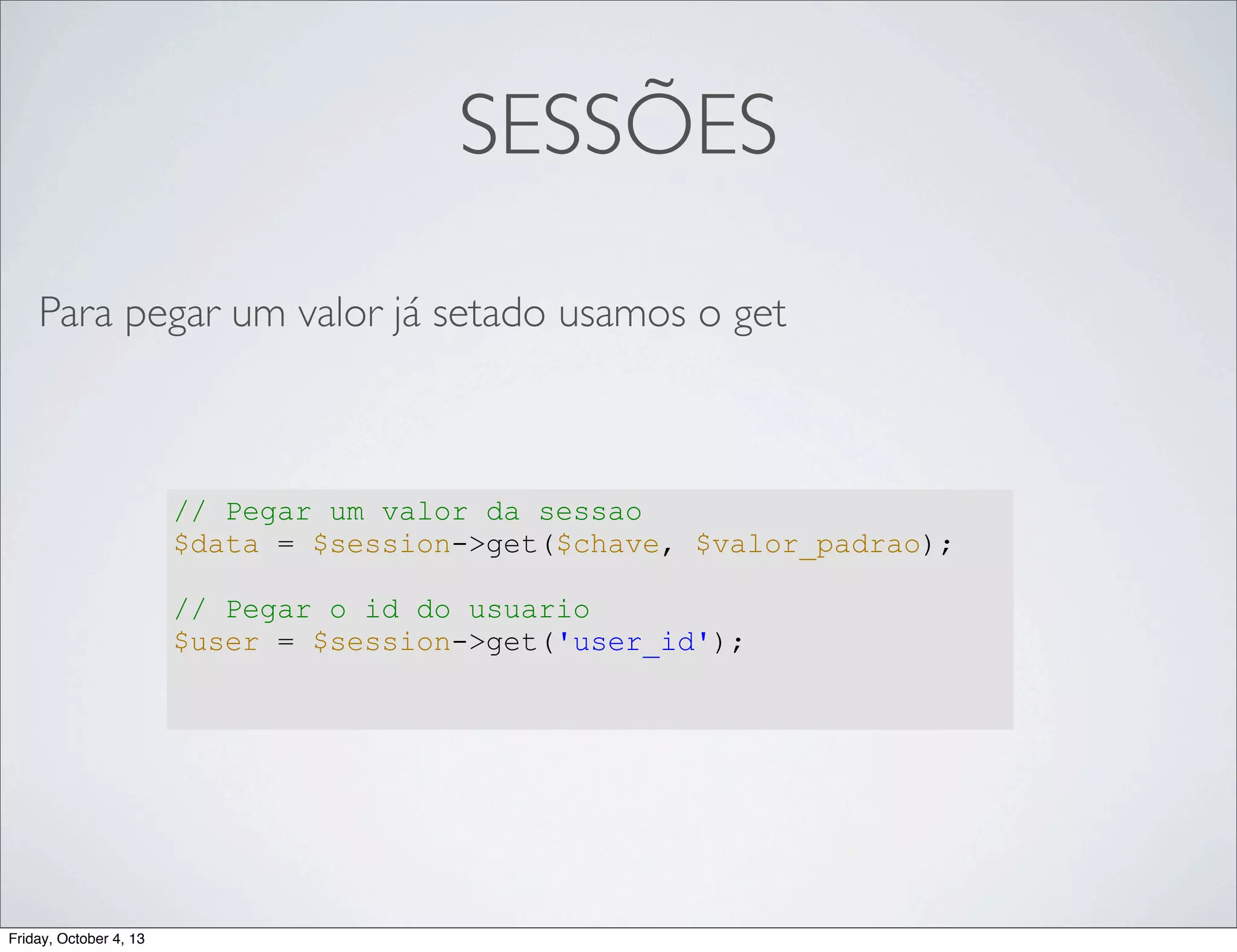SESSÕES
Para pegar um valor já setado usamos o get

// Pegar um valor da sessao
$data = $session->get($chave, $valor_padrao);
// Pegar o id do usuario
$user = $session->get('user_id');

Friday, October 4, 13

 